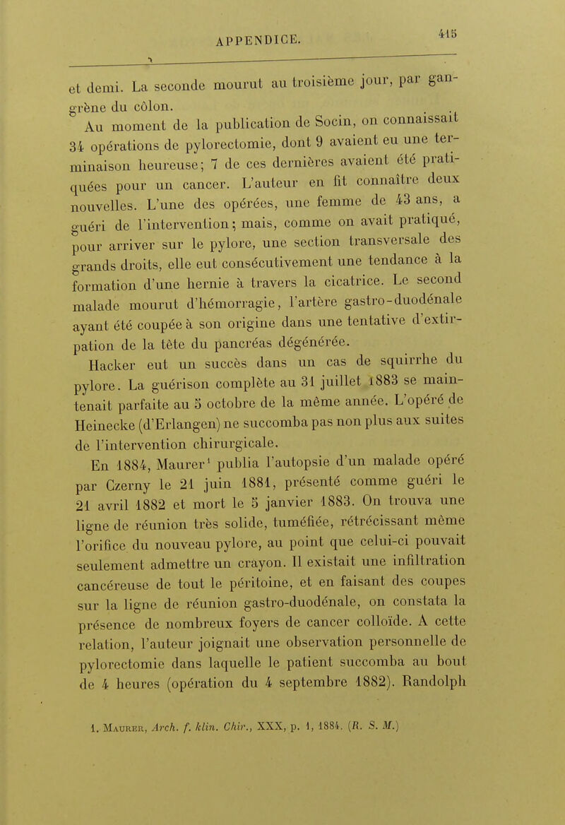 et demi. La seconde mourut eau troisième jour, par gan- grène du côlon. Au moment de la publication de Socin, on connaissait 34 opérations de pylorectomie, dont 9 avaient eu une ter- minaison heureuse; 7 de ces dernières avaient été prati- quées pour un cancer. L'auteur en fit connaître deux nouvelles. L'une des opérées, une femme de 43 ans, a guéri de l'intervention; mais, comme on avait pratiqué, pour arriver sur le pylore, une section transversale des grands droits, elle eut consécutivement une tendance à la formation d'une hernie à travers la cicatrice. Le second malade mourut d'hémorragie, l'artère gastro-duodénale ayant été coupée à son origine dans une tentative d'extir- pation de la tète du pancréas dégénérée. Hacker eut un succès dans un cas de squirrhe du pylore. La guérison complète au 31 juillet i883 se main- tenait parfaite au 5 octobre de la même année. L'opéré de Heinecke (d'Erlangen) ne succomba pas non plus aux suites de l'intervention chirurgicale. En 1884, Maurer' publia l'autopsie d'un malade opéré par Czerny le 21 juin 1881, présenté comme guéri le 21 avril 1882 et mort le 5 janvier 1883. On trouva une ligne de réunion très solide, tuméfiée, rétrécissant même l'orifice du nouveau pylore, au point que celui-ci pouvait seulement admettre un crayon. Il existait une infiltration cancéreuse de tout le péritoine, et en faisant des coupes sur la ligne de réunion gastro-duodénale, on constata la présence de nombreux foyers de cancer colloïde. A cette relation, l'auteur joignait une observation personnelle de pylorectomie dans laquelle le patient succomba au bout de 4 heures (opération du 4 septembre 1882). Randolph