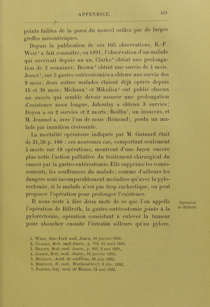 points faibles de la paroi du nouvel orifice par de larges greffes mésentériques. Depuis la publication de ces 105 observations, R.-F. Weir* a fait connaître, en 1891, l'observation d'un malade qui survivait depuis un an, Clarke^ obtint une prolonga- tion de 3 semaines; Brown^ obtint une survie de 4 mois. Jesset sur 5 gastro-entérostomies a obtenu une survie des 9 mois; deux autres malades étaient déjà opérés depuis 15 et 30 mois; Michaux^ et Mikulicz ont publié chacun un succès qui semble devoir assurer une prolongation d'existence assez longue, Jaboulay a obtenu 3 survies; Doyen a eu 2 survies et 2 morts; Boiffin^, un insuccès,et M. Jeannel a, avec l'un de nous (Rémond), perdu un ma- lade par inanition croissante. La mortalité opératoire indiquée par M. Guinard était de 31,30 p. 100 : ces nouveaux cas, comportant seulement 3 morts sur 18 opérations, montrent d'une façon encore plus nette l'action palliative du traitement chirurgical du cancer par la gastro-entérostomie. Elle supprime les vomis- sements, lès souffrances du malade; comme d'ailleurs les dangers sont incomparablement moindres qu'avec la pylo- rectomie, si le malade n'est pas trop cachectique, on peut proposer l'opération pour prolonger l'existence. Il nous reste à dire deux mots de ce que l'on appelle opération l'opération de Billroth, la gastro-entérostomie jointe à la Biihoth. pylorectomie, opération consistant à enlever la tumeur pour aboucher ensuite l'intestin ailleurs qu'au pylore. 1. Weir, New-York med. Jouni, 10 janvier 1891. 2. Clauke, Brit. med.Journ., p. 192, 11 avril 1891. 3. Brown, Brit. med. Joiirn., p. 966, 2 mai 1891. 4. Jesset, Brit. med. Journ., 16 janvier 1892. 5. Michaux, Acad. de médtibine, 28 juin 1892. 6. MiKULicz, D. med. Wocheiis'chrif't, 8 déc. 1892.