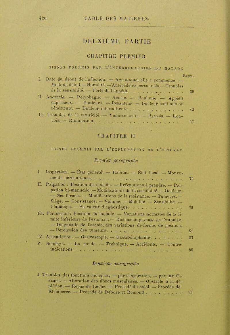 DEUXIEME PARTIE CHAPITRE PREMIER SIGNES FOURNIS PAU l'1N TE RHO G A T 0 I R E DU MALADE Pages. I. Date du début de l'afTection. — Age auquel elle a commencé. — Mode de début.— Hérédité. — Antécédents personnels.—Troubles de la sensibilité. — Perte de l'appétit 39 II. Anorexie. — Polyphagie. — Acorie. — Bouliane. — Appétit capricieux. — Douleurs. — Pesanteur — Douleur continue ou rémittente. — Douleur intermittente 42 III. Troubles do la motricité. — Yomisseiucnis. — Pyrosis. — Ren- vois. — Rumination 57 CHAPITRE II SIGNES FOURNIS PAR L ' E X P L 0 R A T I 0 N DE l'eSTOMAC Premier parogra'phe I. Inspection. — État général. — Habitus. — État local. — Mouve- ments péristatiques 72 II. Palpation : Position du malade. — Précautions à prendre. — Prd- pation bi-manuelle. — Modifications de la sensibilité. — Douleur. — Ses formes. — Modifications de la résistance. — Tumeurs. — Siège. — Consistance. — Volume. — Mobilité. — Sensibilité. — Clapotage. — Sa valeur diagnostique 75 III. Percussion : Position du malade. — Variations normales de la li- mite inférieure de l'estomac. — Distension gazeuse de l'estomac. — Diagnostic de l'atonie, des variations de forme, de position. — Percussion des tumeurs 81 IV. Auscultation. — Gastroscopie. — Gastrodiaphanie 87 V. Sondage. — La sonde. — Technique. — Accidents. — Contre- indications 88 Deuxième paragraphe I. Troubles des fonctions motrices, — par exagération, — par insuffi- sance. — Altération des fibres musculaires. — Obstacle à la d6- plétion. — Repas de Leube. — Procédé du salol. — Procédé de Klempercr. — Procédé de Debove et Rémond 93