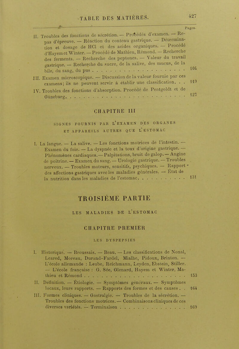 Pages. 100 127 II. Troubles des fonctions de socrédon. — Prcitcdos d'examen. — Re- pas d'épreuve. — Réaction du contenu gastrique. — Détermina- tion et dosage de HCl et des acides organiques. — Procédé d'Hayem et Winter. — Procédé de Mathieu, Rémond. — Reclicrclie des ferments. — Recherche des peptones. — Valeur du travail gastrique. — Recherche du sucre, de la salive, des mucus, de la bile, du sang, du pus III. Examen microscopique. — Discussion de la valeur fournie par ces examens; ils ne peuvent servir à établir une classification, . . IV. Troubles des fonctions d'absorption. Procédé de Pentgoldt et de Giinzburg CHAPITRE III SIGNES FOURNIS PAR l'eXAMEN DES ORGANES ET APPARE[LS AUTRES QUE l'eSTOMAC I. La langue. — La salive. — Les fonctions motrices de l'intestin. — Examen du foie. — La dyspnée et la toux d'origine gastrique. — Phénomènes cardiaques. —Palpitations, bruit do galop. — Angine de poitrine. — Examen du sang. — Urologie gastrique. — Troubles nerveux. — Troubles moteurs, sensitifs, psychiques. — Rapport - des aflections gastriques avec les maladies générales. — Etat de la nutrition dans les maladies de l'estomac 1^' TROISIÈME PARTIE LES MALADIES DE l'eSTOMAC CHAPITRE PREMIER LES DYSPEPSIES I. Historique. — Broussais, — Beau. — Les classifications de Nonal, Lcarcd, Moreau, Durand-Fardel, Mialhe, Pidoux, Brinton. — L'école allemande : Leube, Reichmann, Leyden, Ebstein, Stiller. — L'école française : G. Sée, Glenard, Hayem et Winter, Ma- thieu et Rémond 153 II. Définition. — Étiologie. — Symptômes généraux. — Symptômes locaux, leurs rapports. — Rapports des formes et des causes . . 164 III. Formes cliniques. — Gastralgie. — Troubles de la sécrétion, — Troubles des fonctions motrices.— Combinaisons cliniques de ces diverses variétés. — Terminaison 160