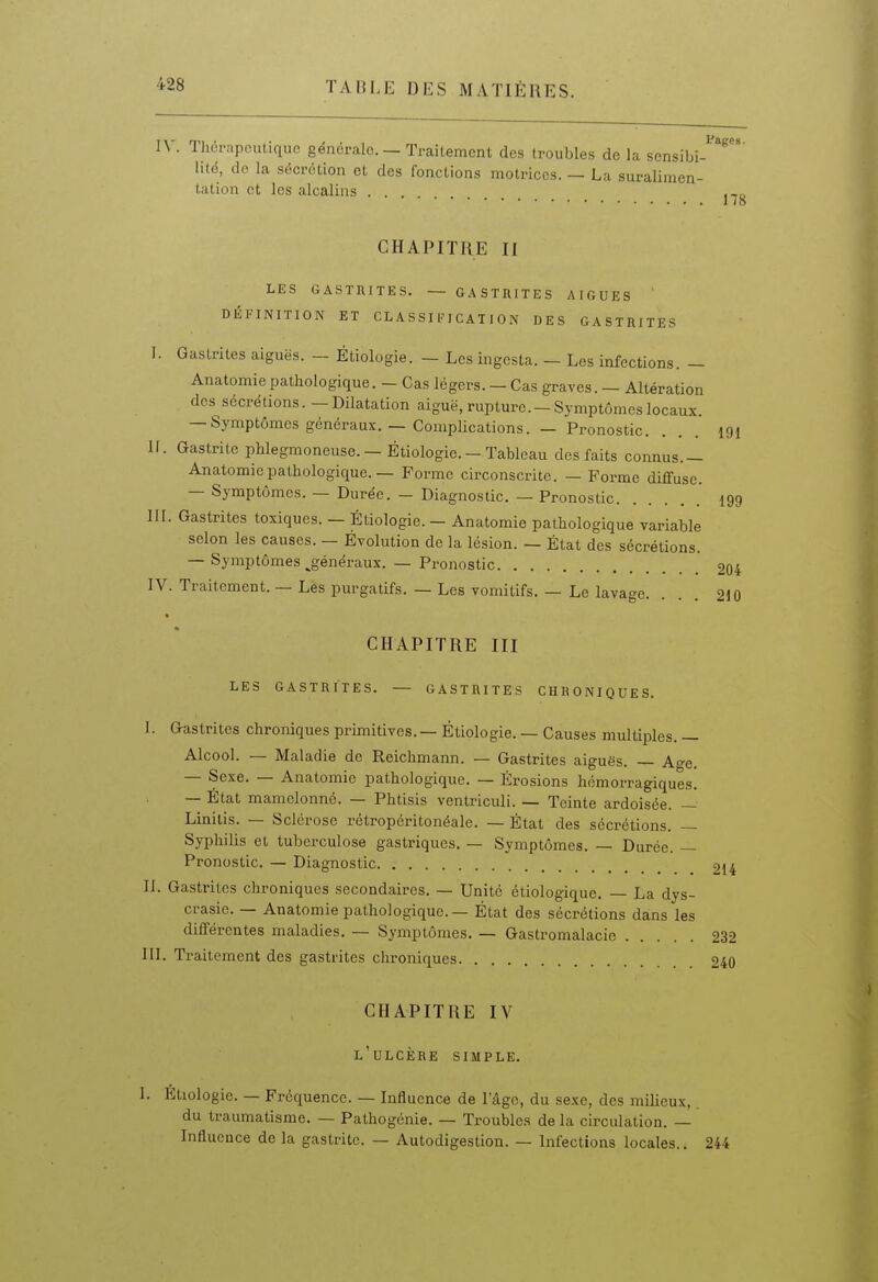 IV. Thérapeutique générale. — Traitement des troubles de la sensibi-^'^* lité, do la sécrétion et des fonctions motrices. — La suralimen- tation et les alcalins . . . CHAPITRE II LES GASTRITES. — GASTRITES AIGUËS ' DÉFINITION ET CL A SSIIH C AT I 0 N DES GASTRITES I. Gastrites aiguës. - Étiologie. - Les ingcsta. — Les infections. — Anatomie pathologique. - Cas légers. — Cas graves. — Altération des sécrétions. -Dilatation aiguë, rupture.-Symptômeslocaux. — Symptômes généraux. — Complications. — Pronostic. II. Gastrite pMegmoneuse. — Étiologie. - Tableau des faits connus.— Anatomie pathologique. — Forme circonscrite. — Forme diffuse. — Symptômes. — Durée. - Diagnostic. — Pronostic III. Gastrites toxiques. — Étiologie. - Anatomie pathologique variable selon les causes. — Évolution de la lésion. — État des sécrétions. — Symptômes ^généraux. — Pronostic IV. Traitement. — Les purgatifs. — Les vomitifs. — Le lavage. 178 191 199 204 210 CHAPITRE III LES GASTRITES. — GASTRITES CHRONIQUES. 1. Gastrites chroniques primitives. — Étiologie. — Causes multiples. — Alcool. — Maladie de Reichmann. — Gastrites aiguës. — Age. — Sexe. — Anatomie pathologique. — Érosions hémorragiques. — État mamelonné. — Phtisis ventriculi. — Teinte ardoisée. — Linitis. — Sclérose rétropéritonéale. — État des sécrétions. — Syphilis et tuberculose gastriques. — Symptômes. — Durée. — Pronostic. — Diagnostic 214 IL Gastrites chroniques secondaires. — Unité étiologique. — La dys- crasie. — Anatomie pathologique. — État des sécrétions dans les différentes maladies. — Symptômes. — Gastromalacie 232 III. Traitement des gastrites chroniques 240 CHAPITRE IV l'ulcère simple. 1. Etiologie. — Fréquence. — Influence de l'âge, du sexe, des milieux, du traumatisme. — Pathogénie. — Troubles de la circulation. — Influence de la gastrite. — Autodigestion. — Infections locales.. 244