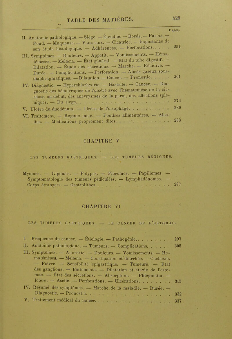   Pages. H. Anatomie pathologique. — Siège. — Étendue. — Bords. — Parois. — Fond. — Muqueuse — Vaisseaux. — Cicatrice. - Importance de son étude histoiogique. — Adliérences. — Perforations 254 III. Symptômes. — Douleurs. — Appétit. — Vomissements. — Héma- témèses. — Meltena. — État général. — État du tube digestif. — Dilatation. — Étude des sécrétions. — Marche. — Récidive. — Duréë. — Complications. — Perforation. — Abcès gazeux sous- diaphragmatiques. — Dilatation. — Cancer. — Pronostic 261 IV. Diagnostic. — Hyperchlorhydrie. — Gastrite. — Cancer. — Dia- gnostic des hémorragies de l'ulcère avec l'hématémèse de la cir- rhose au début, des anévrysmes de la paroi, des affections splé- niques. — Du siège 276 V. Ulcère du duodénum. — Ulcère de l'œsophage 280 VI. Traitement. — Régime lacté. — Poudres alimentaires. — Alca- lins. — Médications proprement dites. 283 CHAPITRE V LES TUMEURS GASTRIQUES. — LES TUMEURS BÉNIGNES. Myomes. — Lipomes. — Polypes. — Fibromes. — Papillomes. — Symptomatologie des tumeurs pédiculées. — Lymphadénomes. — Corps étrangers. — Gastrolithes 287 CHAPITRE VI LES TUMEURS GASTRIQUES. — LE CANCER DE l'eSTOMAC. I. Fréquence du cancer. — Éiiologie. — Pathogénie 297 II. Anatomie pathologique. — Tumeurs. — Complications 308 III. Symptômes. — Anorexie. — Douleurs. — Vomissements. — Hé- matémèscs. —Melœna. — Constipation et diarrhée. — Cachexie. — Fièvre. — Sensibilité épigastrique. — Tumeurs. — État des ganglions. — Battements. — Dilatation et ataxie de l'esto- mac. — État des sécrétions. — Absorption. — Phlegmatia. — Ictère. — Ascite. — Perforations. — Ulcérations 315 IV. Résumé des symptômes. — Marche de la maladie. — Durée. — Diagnostic. — Pronostic 332 V. Traitement médical du cancer 337