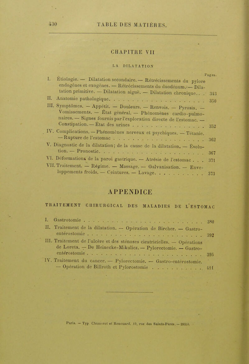 CHAPITRE VII LA DFLATATTON Pages. I. Etiologie. — Dilatation secondaire. — Rétrécissements du pylore endogènes et exogènes. — Rétrécissements du duodénum.— Dila- tation primitive. — Dilatation aiguë. — Dilatation chronique.. . 343 II. Anatomic pathologique g^Q III. Symptômes. — Appétit. — Douleurs. — Renvois. — Pyrosis. — Vomissements. — État général. — Phénomènes cardio-pulmo- naires. — Signes fournis par l'exploration directe de l'estomac. — Constipation. —État des urines 352 ly. Complications.—Phénomènes nerveux et psychiques. — Tétanie. — Rupture de l'estomac 3g2 V. Diagnostic de la dilatation; de la cause de la dilatation. — Évolu- tion. — Pronostic gg-^ VI. Déformationii de la paroi gastrique. — Atrésie de l'estomac ... 371 VII. Traitement. — Régime. — Massage. — Galvanisation. — Enve- loppements froids.— Ceintures. — Lavage. . , 373 APPENDICE TRAITEMENT CQIRURGICAL DES MALADIES DE l'eSTOMAC I. Gastrotomie 3j^q II. Traitement de la dilatation. — Opération de Bircher. — Gastro- entérostomic 392 III. Traitement de l'ulcère et des sténoses cicatricielles. — Opérations de Loreta. — De Hcinecke-Mikulicz. — Pylorectoniie. — Gastro- entérostomie 395 IV. Traitement du cancer. — Pylorcclomie. — Gastro-entérostomie. — Opération de Billroth et Pylorostomie Ml Paris. — Typ ChamiTot et Renouaril. 19, rue des Saints-Pères. — 296Î.O.