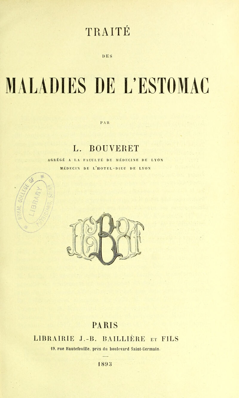 DES MALADIES DE L'ESTOMAC PAR L. BOUVERET AGRÉGÉ A LA KACll.TÉ DE MÉDHCINE DE LYON MÉDECIN DE l'hOTEL-DIEU DE LYON PARIS LIBRAIRIE J.-B. lîAILLIÈRE et FILS 19. rue Hautefeuille, près du boulevard Saint-Germain. 1893