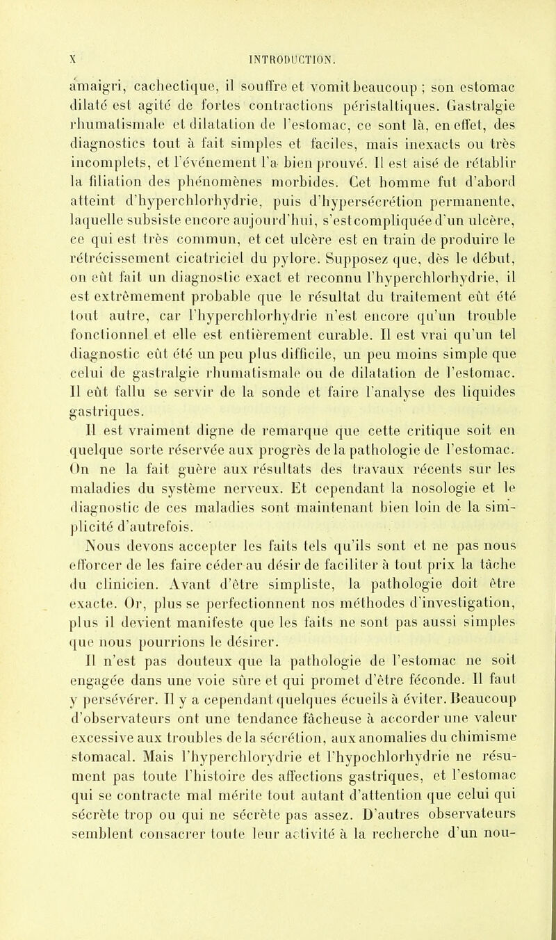 cimaigri, cachectique, il souffre et vomit beaucoup ; son estomac dilaté est agité de fortes contractions péristaltiques. Gastralgie rhumatismale et dilatation de l'estomac, ce sont là, en effet, des diagnostics tout à fait simples et faciles, mais inexacts ou très incomplets, et l'événement l'a bien prouvé. Il est aisé de rétablir la filiation des phénomènes morbides. Cet homme fut d'abord atteint d'hyperchlorhydrie, puis d'hypersécrétion permanente, laquelle subsiste encore aujourd'hui, s'est compliquée d'un ulcère, ce qui est très commun, et cet ulcère est en train de produire le rétrécissement cicatriciel du pylore. Supposez que, dès le début, on eût fait un diagnostic exact et reconnu l'hyperchlorhydrie, il est extrêmement probable que le résultat du traitement eût été tout autre, car l'hyperchlorhydrie n'est encore qu'un trouble fonctionnel et elle est entièrement curable. Il est vrai qu'un tel diagnostic eût été un peu plus difficile, un peu moins simple que celui de gastralgie rhumatismale ou de dilatation de l'estomac. Il eût fallu se servir de la sonde et faire l'analyse des liquides gastriques. Il est vraiment digne de remarque que cette critique soit en quelque sorte réservée aux progrès delà pathologie de l'estomac. On ne la fait guère aux résultats des travaux récents sur les maladies du système nerveux. Et cependant la nosologie et le diagnostic de ces maladies sont maintenant bien loin de la sim- plicité d'autrefois. Nous devons accepter les faits tels qu'ils sont et ne pas nous efforcer de les faire céder au désir de faciliter à tout prix la tâche du clinicien. Avant d'être simpliste, la pathologie doit être exacte. Or, plus se perfectionnent nos méthodes d'investigation, plus il devient manifeste que les faits ne sont pas aussi simples que nous pourrions le désirer. Il n'est pas douteux que la pathologie de l'estomac ne soit engagée dans une voie sûre et qui promet d'être féconde. Il faut y persévérer. Il y a cependant quelques écueils à éviter. Beaucoup d'observateurs ont une tendance fâcheuse à accorder une valeur excessive aux troubles de la sécrétion, aux anomalies du chimisme stomacal. Mais l'hyperchlorydrie et l'hypochlorhydrie ne résu- ment pas toute l'histoire des affections gastriques, et l'estomac qui se contracte mal mérite tout autant d'attention que celui qui sécrète trop ou qui ne sécrète pas assez. D'autres observateurs semblent consacrer toute leur activité à la recherche d'un non-