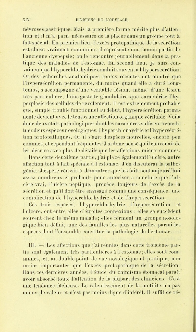 ûévroses gastriques. Mais la première forme mérite plus d'atten- tion et il m'a paru nécessaire de la placer dans un groupe tout à fait spécial. En premier lieu, l'excès protopathique de la sécrétion est chose vraiment commune ; il représente une bonne partie de l'ancienne dyspepsie; on le rencontre journellement dans la pra- tique des maladies de l'estomac. En second lieu, je suis con- vaincu que l'hyperchlorhydrie conduit souvent à l'hypersécrétion. Or des recherches anatomiques toutes récentes ont montré que l'hypersécrétion permanente, du moins quand elle a duré long- temps, s'accompagne d'une véritable lésion, môme d'une lésion très particulière, d'une gastrite glandulaire que caractérise l'hy- perplasie des cellules de revêtement. Il est extrêmement probable que, simple trouble fonctionnel au début, l'hypersécrétion perma- nente devient avec le temps une affection organique véritable. Voilà donc deux états pathologiques dont les caractères suffisentà consti- tuer deux espèces nosologiques, l'hyperchlorhydrie et l'hypersécré- tion protopathiques. Or il s'agit d'espèces nouvelles, encore peu connues, et cependant fréquentes. J'ai donc pensé qu'il convenait de les décrire avec plus de détails que les affections mieux connues. Dans cette deuxième partie, j'ai placé également l'ulcère, autre affection tout à fait spéciale à l'estomac. J'en discuterai la patho- génie. J'espère réussir à démontrer que les faits sont aujourd'hui assez nombreux et probants pour autoriser à conclure que l'ul- cère vrai, l'ulcère peptique, procède toujours de l'excès de la sécrétion et qu'il doit être envisagé comme une conséquence, une complication de l'hyperchlorhydrie et de l'hypersécrétion. Ces trois espèces, l'hyperchlorhydrie, l'hypersécrétion et l'ulcère, ont entre elles d'étroites connexions ; elles se succèdent souvent chez le même malade ; elles forment un groupe nosolo- gique bien défini, une des familles les plus naturelles parmi les espèces dont l'ensemble constitue la pathologie de l'estomac. III. -— Les affections que j'ai réunies dans cette troisième par- tie sont également très particulières à l'estomac ; elles sont com- munes, et, au double point de vue nosologique et pratique, non moins importantes que l'excès protopathique de la sécrétion. Dans ces dernières années, l'étude du chimisme stomacal paraît avoir absorbé toute l'attention de la plupart des cliniciens. C'est une tendance fâcheuse. Le ralentissement de la motilité n'a pas moins de valeur et n'est pas moins digne d'intérêt. Il suffit de ré-