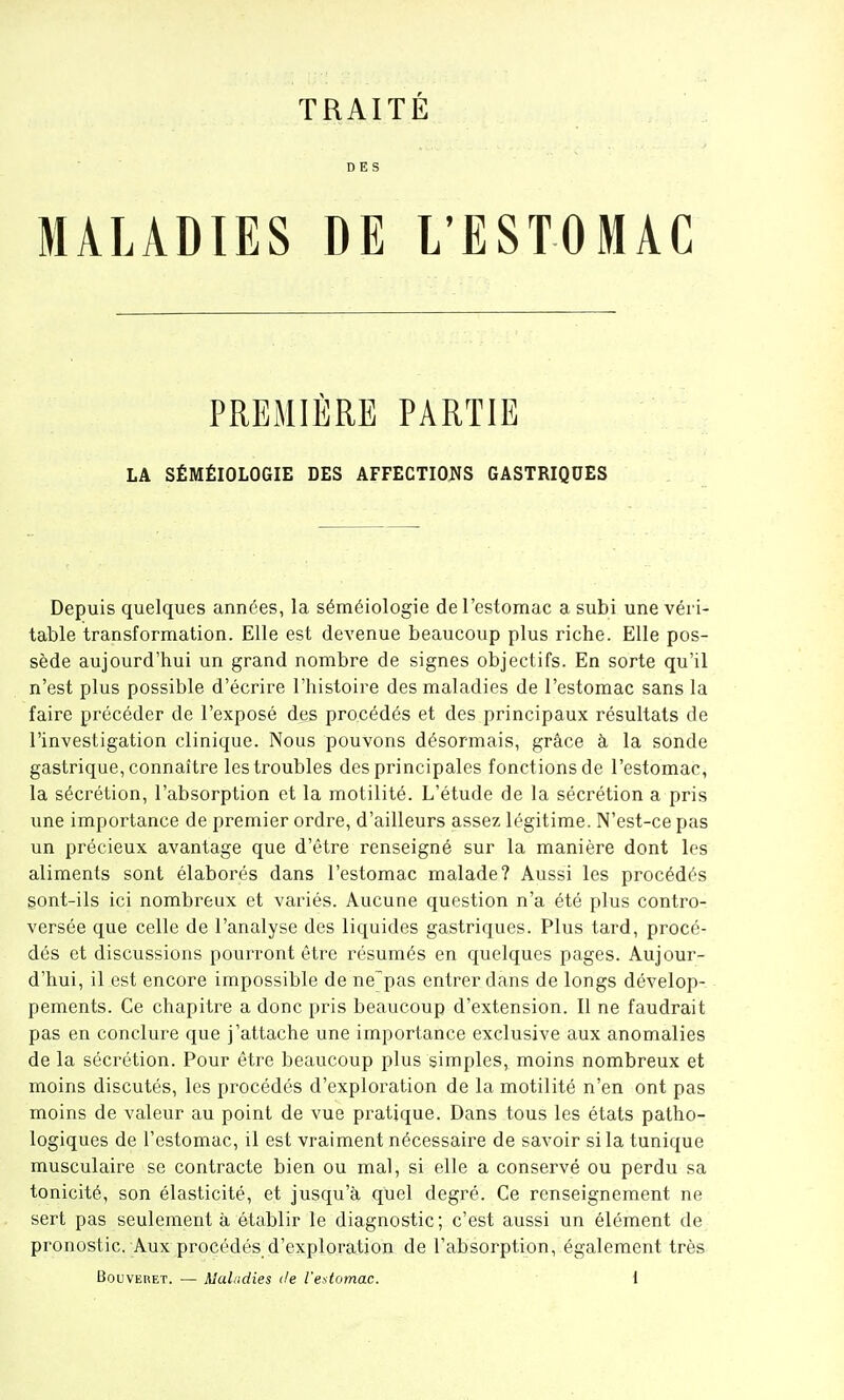 TRAITÉ DES MALADIES DE L'ESTOMAC PREMIÈRE PARTIE LA SÉMÉIOLOGIE DES AFFECTIOJJS GASTRIQUES Depuis quelques années, la séméiologie de l'estomac a subi une véri- table transformation. Elle est devenue beaucoup plus riche. Elle pos- sède aujourd'hui un grand nombre de signes objectifs. En sorte qu'il n'est plus possible d'écrire l'histoire des maladies de l'estomac sans la faire précéder de l'exposé des procédés et des principaux résultats de l'investigation clinique. Nous pouvons désormais, grâce à la sonde gastrique, connaître les troubles des principales fonctions de l'estomac, la sécrétion, l'absorption et la motilité. L'étude de la sécrétion a pris une importance de premier ordre, d'ailleurs assez légitime. N'est-ce pas un précieux avantage que d'être renseigné sur la manière dont les aliments sont élaborés dans l'estomac malade? Aussi les procédés sont-ils ici nombreux et variés. Aucune question n'a été plus contro- versée que celle de l'analyse des liquides gastriques. Plus tard, procé- dés et discussions pourront être résumés en quelques pages. Aujour- d'hui, il est encore impossible de ne'pas entrer dans de longs dévelop- pements. Ce chapitre a donc pris beaucoup d'extension. Il ne faudrait pas en conclure que j'attache une importance exclusive aux anomalies de la sécrétion. Pour être beaucoup plus simples, moins nombreux et moins discutés, les procédés d'exploration de la motilité n'en ont pas moins de valeur au point de vue pratique. Dans tous les états patho- logiques de l'estomac, il est vraiment nécessaire de savoir si la tunique musculaire se contracte bien ou mal, si elle a conservé ou perdu sa tonicité, son élasticité, et jusqu'à qliel degré. Ce renseignement ne sert pas seulement à établir le diagnostic ; c'est aussi un élément de pronostic. Aux pi'océdés d'exploration de l'absorption, également très