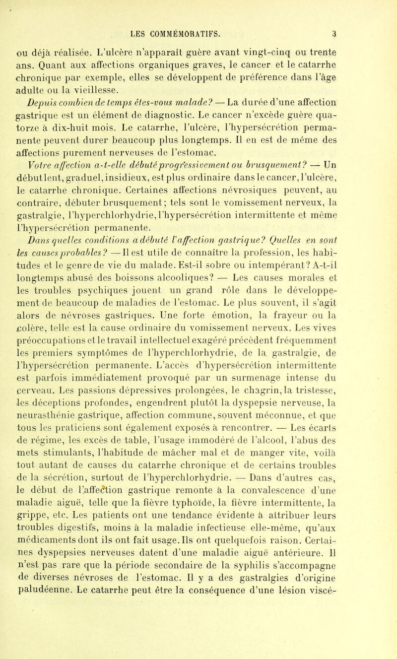 ou déjà réalisée. L'ulcère n'apparaît guère avant vingt-cinq ou trente ans. Quant aux afTections organiques graves, le cancer et le catarrhe chronique par exennple, elles se développent de préférence dans l'âge adulte ou la vieillesse. Depuis combien de temps êtes-vous malade? — La durée d'une affection gastrique est un élément de diagnostic. Le cancer n'excède guère qua- torze à dix-huit mois. Le catarrhe, l'ulcère, l'hypersécrétion perma- nente peuvent durer beaucoup plus longtemps. Il en est de même des affections purement nerveuses de l'estomac. Votr-e affection a-t-eUe débuté progressivement ou brusquement? — Un débutlent, graduel, insidieux, est plus ordinaire dans le cancer, l'ulcère, le catarrhe chronique. Certaines affections névrosiques peuvent, au contraire, débuter brusquement ; tels sont le vomissement nerveux, la gastralgie, l'hyperchlorhydrie, l'hypersécrétion intermittente et même l'hypersécrétion permanente. Dans quelles conditions a débuté Vaffection gastrique? Quelles en sont les causes probables? —Il est utile de connaître la profession, les habi- tudes et le genre de vie du malade. Est-il sobre ou intempérant? A-t-il longtemps abusé des boissons alcooliques? — Les causes morales et les troubles psychiques jouent un grand rôle dans le développe- ment de beaucoup de maladies de l'estomac. Le plus souvent, il s'agit alors de névroses gastriques. Une forte émotion, la frayeur ou la colère, telle est la cause ordinaire du vomissement nerveux. Les vives préoccupations et le travail intellectuel exagéré précèdent fréquemment les premiers symptômes de l'hyperchlorhydrie, de la gastralgie, de l'hypersécrétion permanente. L'accès d'hypersécrétion intermittente est parfois immédiatement provoqué par un surmenage intense du cerveau. Les passions dépressives prolongées, le chagrin, la tristesse, les déceptions profondes, engendrent plutôt la dyspepsie nerveuse, la neurasthénie gastrique, affection commune, souvent méconnue, et que tous les praticiens sont également exposés à rencontrer. — Les écarts de régime, les excès de table, l'usage immodéré de l'alcool, l'abus des mets stimulants, l'habitude de mâcher mal et de manger vite, voilà tout autant de causes du catarrhe chronique et de certains troubles de la sécrétion, surtout de l'hyperchlorhydrie. — Dans d'autres cas, le début de l'affection gastrique remonte à la convalescence d'une maladie aiguë, telle que la fièvre typhoïde, la fièvre intermittente, la grippe, etc. Les patients ont une tendance évidente à attribuer leurs troubles digestifs, moins à la maladie infectieuse elle-même, qu'aux médicaments dont ils ont fait usage. Ils ont quelquefois raison. Certai- nes dyspepsies nerveuses datent d'une maladie aiguë antérieure. Il n'est pas rare que la période secondaire de la syphilis s'accompagne de diverses névroses de l'estomac. Il y a des gastralgies d'origine paludéenne. Le catarrhe peut être la conséquence d'une lésion viscé-