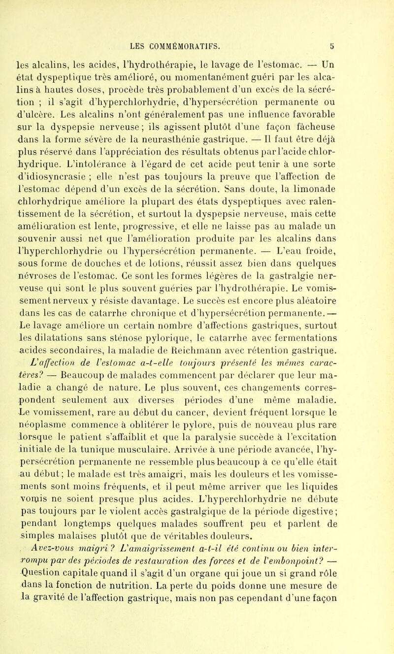 les alcalins, les acides, l'hydrothérapie, le lavage de l'estomac. — Un état dyspeptique très amélioré, ou momentanément guéri par les alca- lins à hautes doses, procède très probablement d'un excès de la sécré- tion ; il s'agit d'hyperchlorhydrie, d'hypersécrétion permanente ou d'ulcère. Les alcalins n'ont généralement pas une influence favorable sur la dyspepsie nerveuse; ils agissent plutôt d'une façon fâcheuse dans la forme sévère de la neurasthénie gastrique. — Il faut être déjà plus réservé dans l'appréciation des résultats obtenus par l'acide chlor- hydrique. L'intolérance à l'égard de cet acide peut tenir à une sorte d'idiosyncrasie ; elle n'est pas toujours la preuve que l'affection de l'estomac dépend d'un excès de la sécrétion. Sans doute, la limonade chlorhydrique améliore la plupart des états dyspeptiques avec ralen- tissement de la sécrétion, et surtout la dyspepsie nerveuse, mais cette amélicu'ation est lente, progressive, et elle ne laisse pas au malade un souvenir aussi net que l'amélioration produite par les alcalins dans l'hyperchlorhydrie ou l'hyperséci'étion permanente. — L'eau froide, sous forme de douches et de lotions, réussit assez bien dans quelques névroses de l'estomac. Ce sont les formes légères de la gastralgie ner- veuse qui sont le plus souvent guéries par l'hydrothérapie. Le vomis- sement nerveux y résiste davantage. Le succès est encore plus aléatoire dans les cas de catarrhe chronique et d'hypersécrétion permanente.— Le lavage améliore un certain nombre d'affections gastriques, surtout les dilatations sans sténose pylorique, le catarrhe avec fermentations -acides secondaires, la maladie de Reichmann avec rétention gastrique. Vaffeciion de Veslomac a-t-elle toujours présenté les mêmes carac- tères? — Beaucoup de malades commencent par déclarer que leur ma- ladie a changé de nature. Le plus souvent, ces changements corres- pondent seulement aux diverses périodes d'une même maladie. Le vomissement, rare au début du cancer, devient fréquent lorsque le néoplasme commence à oblitérer le pylore, puis de nouveau plus rare lorsque le patient s'affaiblit et que la paralysie succède à l'excitation initiale de la tunique musculaire. Arrivée à une période avancée, l'hy- persécrétion permanente ne ressemble plus beaucoup à ce qu'elle était au début; le malade est très amaigri, mais les douleurs et les vomisse- ments sont moins fréquents, et il peut même arriver que les liquides vorpis ne soient presque plus acides. L'hyperchlorhydrie ne débute pas toujours par le violent accès gastralgique de la période digestive; pendant longtemps quelques malades souffrent peu et parlent de .simples malaises plutôt que de véritables douleurs. Avez-vous inaigri ? L'amaigrissement a-t-il été continu ou bien inter- rompu 'par des périodes de restauration des forces et de Vembonpoint? — Question capitale quand il s'agit d'un organe qui joue un si grand rôle dans la fonction de nutrition. La perte du poids donne une mesure de la gravité de l'affection gastrique, mais non pas cependant d'une façon