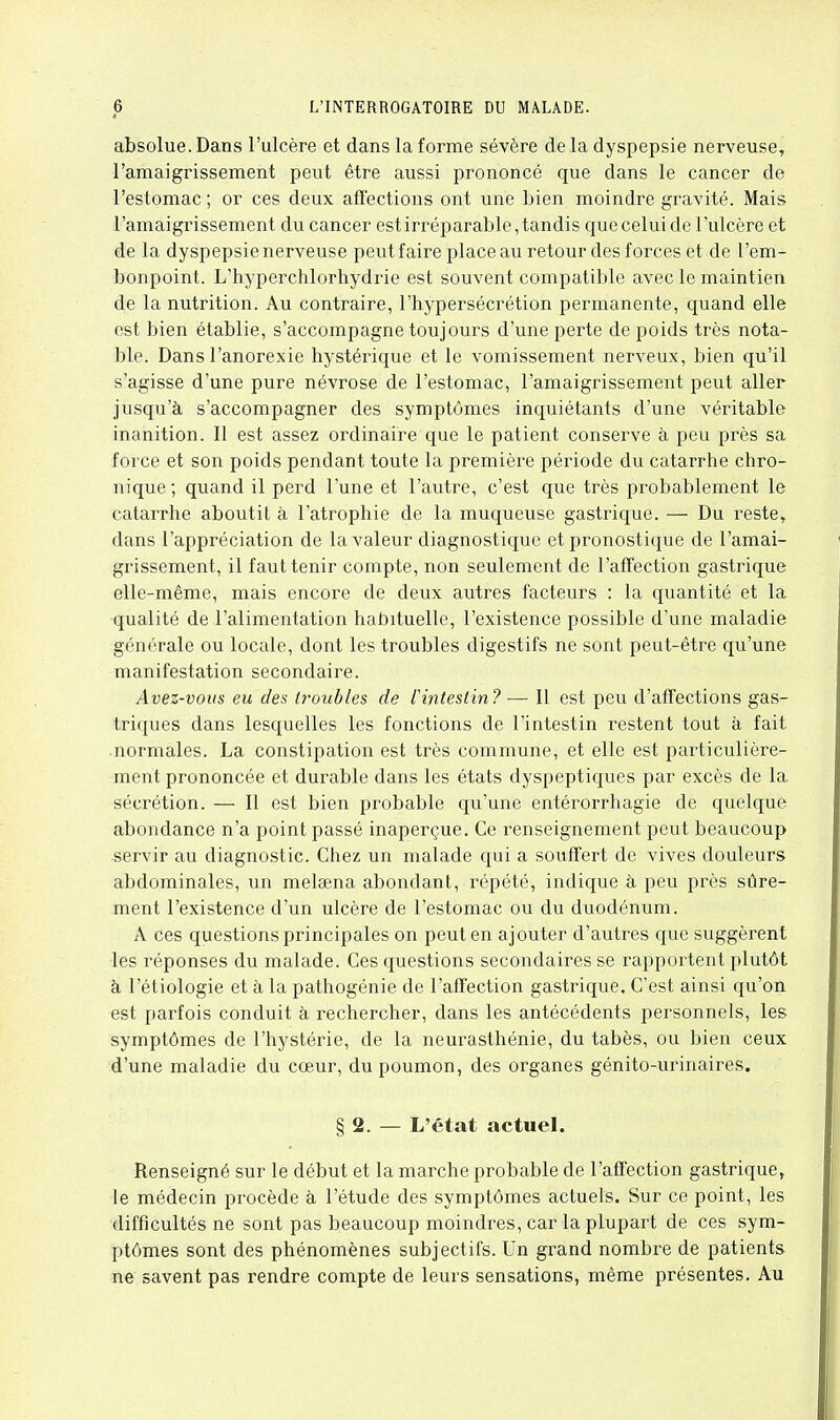 absolue.Dans l'ulcère et dans la forme sévère delà dyspepsie nerveuse, l'amaigrissement peut être aussi prononcé que dans le cancer de l'estomac ; or ces deux afîections ont une bien moindre gravité. Mais l'amaigrissement du cancer est irréparable, tandis que celui de l'ulcère et de la dyspepsie nerveuse peut faire place au retour des forces et de l'em- bonpoint. L'hyperchlorhydrie est souvent compatible avec le maintien de la nutrition. Au contraire, l'hypersécrétion permanente, quand elle est bien établie, s'accompagne toujours d'une perte de poids très nota- ble. Dans l'anorexie hystérique et le vomissement nerveux, bien qu'il s'agisse d'une pure névrose de l'estomac, l'amaigrissement peut aller jusqu'à s'accompagner des symptômes inquiétants d'une véritable inanition. Il est assez ordinaire que le patient conserve à peu près sa force et son poids pendant toute la première période du catarrhe chro- nique ; quand il perd l'une et l'autre, c'est que très probablement le catarrhe aboutit à l'atrophie de la muqueuse gastrique. — Du reste, dans l'appréciation de la valeur diagnostique et pronostique de l'amai- grissement, il faut tenir compte, non seulement de l'afTection gastrique elle-même, mais encore de deux autres facteurs : la quantité et la qualité de l'alimentation habituelle, l'existence possible d'une maladie générale ou locale, dont les troubles digestifs ne sont peut-être qu'une manifestation secondaire. Avez-vous eu des (roubles de l'intestin?— Il est peu d'affections gas- triques dans lesquelles les fonctions de l'intestin restent tout à fait normales. La constipation est très commune, et elle est particulière- ment prononcée et durable dans les états dyspeptiques par excès de la sécrétion. — Il est bien probable qu'une entérorrhagie de quelque abondance n'a point passé inaperçue. Ce renseignement peut beaucoup servir au diagnostic. Chez un malade qui a souffert de vives douleurs abdominales, un melaena abondant, répété, indique à peu près sûre- ment l'existence d'un ulcère de l'estomac ou du duodénum. A ces questions principales on peut en ajouter d'autres que suggèrent les réponses du malade. Ces questions secondaires se rapportent plutôt à l'étiologie et à la pathogénie de l'affection gastrique. C'est ainsi qu'on est parfois conduit à rechercher, dans les antécédents personnels, les symptômes de l'hystérie, de la neurasthénie, du tabès, ou bien ceux d'une maladie du cœur, du poumon, des organes génito-urinaires. § 2. — L'état actuel. Renseigné sur le début et la marche probable de l'affection gastrique, le médecin procède à l'étude des symptômes actuels. Sur ce point, les difficultés ne sont pas beaucoup moindres, car la plupart de ces sym- ptômes sont des phénomènes subjectifs. Un grand nombre de patients ne savent pas rendre compte de leurs sensations, même présentes. Au