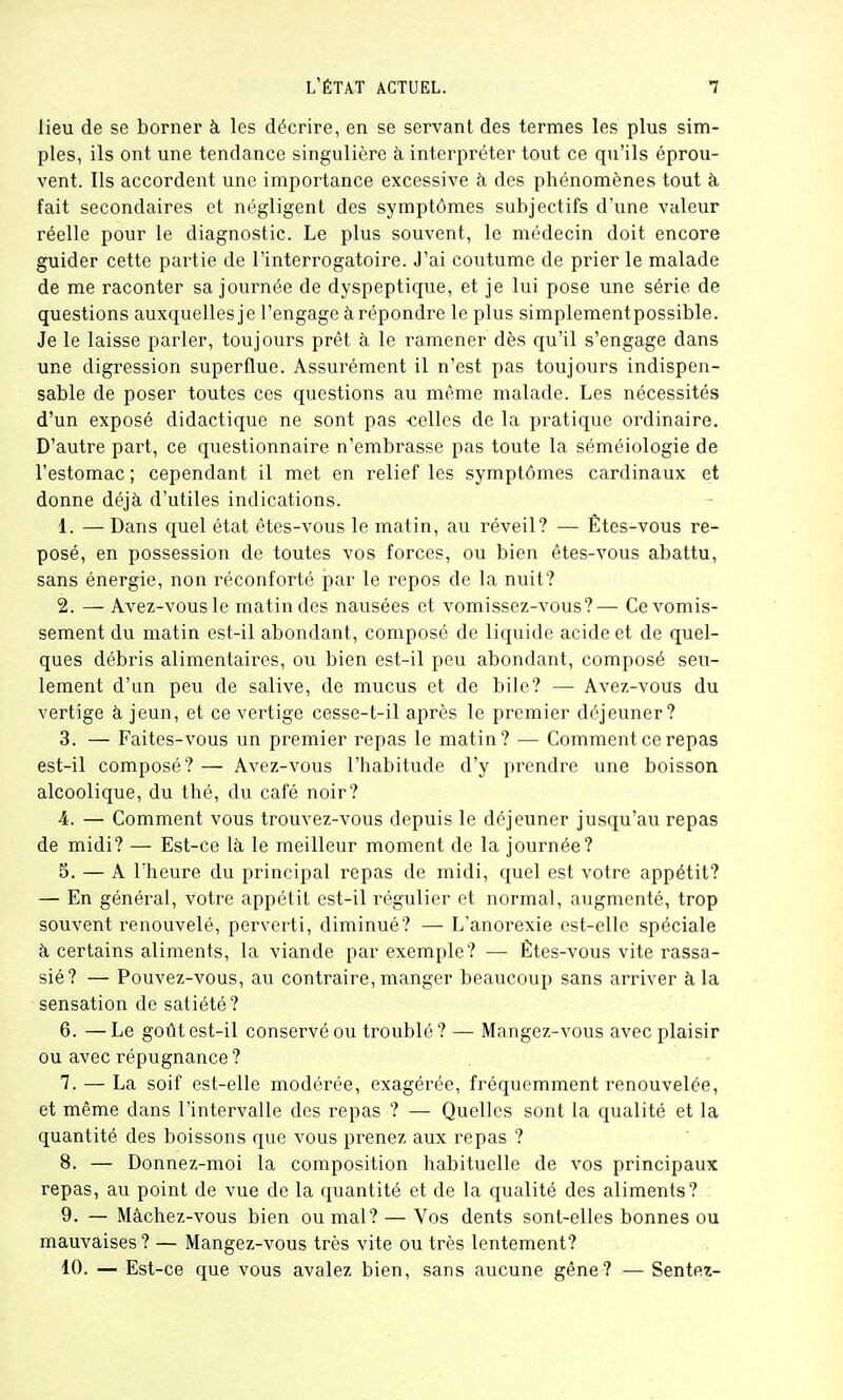 lieu de se borner à les décrire, en se servant des termes les plus sim- ples, ils ont une tendance singulière à interpréter tout ce qu'ils éprou- vent. Ils accordent une importance excessive à des phénomènes tout à. fait secondaires et négligent des symptômes subjectifs d'une valeur réelle pour le diagnostic. Le plus souvent, le médecin doit encore guider cette partie de l'interrogatoire. J'ai coutume de prier le malade de me raconter sa journée de dyspeptique, et je lui pose une série de questions auxquellesje l'engage à répondre le plus simplementpossible. Je le laisse parler, toujours prêt à le ramener dès qu'il s'engage dans une digression superflue. Assurément il n'est pas toujours indispen- sable de poser toutes ces questions au même malade. Les nécessités d'un exposé didactique ne sont pas -celles de la pratique ordinaire. D'autre part, ce questionnaire n'embrasse pas toute la séméiologie de l'estomac ; cependant il met en relief les symptômes cardinaux et donne déjà d'utiles indications. 1. — Dans quel état étes-vous le matin, au réveil? — Êtes-vous re- posé, en possession de toutes vos forces, ou bien êtes-vous abattu, sans énergie, non réconforté par le repos de la nuit? 2. — Avez-vousle matin des nausées et vomissez-vous?— Ce vomis- sement du matin est-il abondant, composé de liquide acide et de quel- ques débris alimentaires, ou bien est-il peu abondant, composé seu- lement d'un peu de salive, de mucus et de bile? — Avez-vous du vertige à jeun, et ce vertige cesse-t-il après le premier déjeuner? 3. — Faites-vous un premier repas le matin? — Comment ce repas est-il composé? — Avez-vous l'habitude d'y prendre une boisson alcoolique, du thé, du café noir? 4. —■ Comment vous trouvez-vous depuis le déjeuner jusqu'au repas de midi? — Est-ce là le meilleur moment de la journée? 5. — A l'heure du principal repas de midi, quel est votre appétit? — En général, votre appétit est-il régulier et normal, augmenté, trop souvent renouvelé, perverti, diminué? — L'anorexie est-elle spéciale à certains aliments, la viande par exemple? — Êtes-vous vite rassa- sié? — Pouvez-vous, au contraire, manger beaucoup sans arriver à la sensation de satiété? 6. —Le goût est-il conservé ou troublé? — Mangez-vous avec plaisir ou avec répugnance ? 7. — La soif est-elle modérée, exagérée, fréquemment renouvelée, et même dans l'intervalle des repas ? — Quelles sont la qualité et la quantité des boissons que vous prenez aux repas ? 8. — Donnez-moi la composition habituelle de vos principaux repas, au point de vue de la quantité et de la qualité des aliments? 9. — Mâchez-vous bien ou mal? — Vos dents sont-elles bonnes ou mauvaises ? — Mangez-vous très vite ou très lentement? 10. — Est-ce que vous avalez bien, sans aucune gêne? — Sentes-