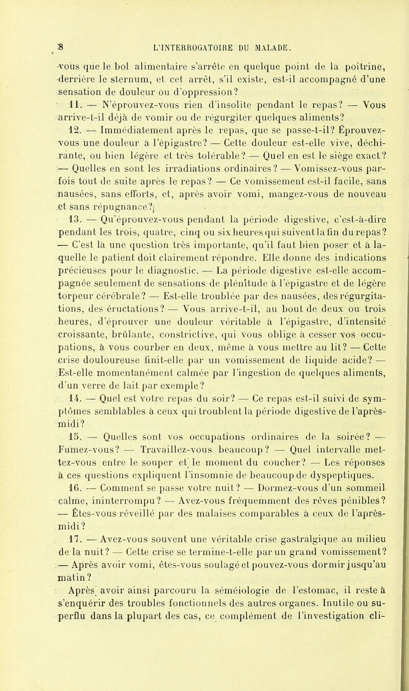 -voiis qiie le bol alimentaire s'arrête en quelque point de la poitrine, -derrière le sternum, et cet arrêt, s'il existe, est-il accompagné d'une sensation de douleur ou d'oppression? 11. — N'éprouvez-vous rien d'insolite pendant le repas? — Vous arrive-t-il déjà de vomir ou de régurgiter quelques aliments? 12. — Immédiatement après le repas, que se passe-t-il? Éprouvez- vous une douleur à l'épigastre? — Cette douleur est-elle vive, déchi- rante, ou bien légère et très tolérable? — Quel en est le siège exact? — Quelles en sont les irradiations ordinaires? — Vomissez-vous par- fois tout de suite après le repas? — Ce vomissement est-il facile, sans nausées, sans efforts, et, après avoir vomi, mangez-vous de nouveau ,et sans répugnance?] 13. — Qu'éprouvez-vous pendant la période digestive, c'est-à-dire pendant les trois, quatre, cinq ou six heures qui suivent la fin du repas? — C'est là une question très importante, qu'il faut bien poser et à la- quelle le patient doit clairement répondre. Elle donne des indications précieuses pour le diagnostic. — La période digestive est-elle accom- pagnée seulement de sensations de plénitude à l'épigastre et de légère torpeur cérébrale? — Est-elle troublée par des nausées, des régurgita- tions, des éructations? — Vous arrive-t-il, au bout de deux ou trois heures, d'éprouver une douleur véritable à l'épigastre, d'intensité croissante, brûlante, constrictive, qui vous oblige à cesser vos occu- pations, à vous courber en deux, même à vous mettre au lit? — Cette crise douloureuse finit-elle par un vomissement de liquide acide? — .'Est-elle momentanément calmée par l'ingestion de quelques aliments, d'un verre de lait par exemple? 14. — Quel est votre repas du soir? — Ce repas est-il suivi de sym- ptômes semblables à ceux qui troublent la période digestive de l'après- midi? 15. —- Quelles sont vos occupations ordinaires de la soirée? — Fumez-vous? — Travaillez-vous beaucoup? — Quel intervalle met- tez-vous entre le souper ei] le moment du coucher? — Les réponses à ces questions expliquent l'insomnie de beaucoup de dyspeptiques. 16. — Comment se passe votre nuit? — Dormez-vous d'un sommeil calme, ininterrompu? — Avez-vous fréquemment des rêves pénibles? — Êtes-vous réveillé par des malaises comparables à ceux de l'après- midi? n. — Avez-vous souvent une véritable crise gastralgique au milieu de la nuit? — Cette crise se termine-t-elle par un grand vomissement? :— Après avoir vomi, êtes-vous soulagé et pouvez-vous dormir jusqu'au matin? Après^ avoir ainsi parcouru la séméiologie de l'estomac, il reste à s'enquérir des troubles fonctionnels des autres organes. Inutile ou su- perflu dans la plupart des cas, ce complément de l'investigation cli-