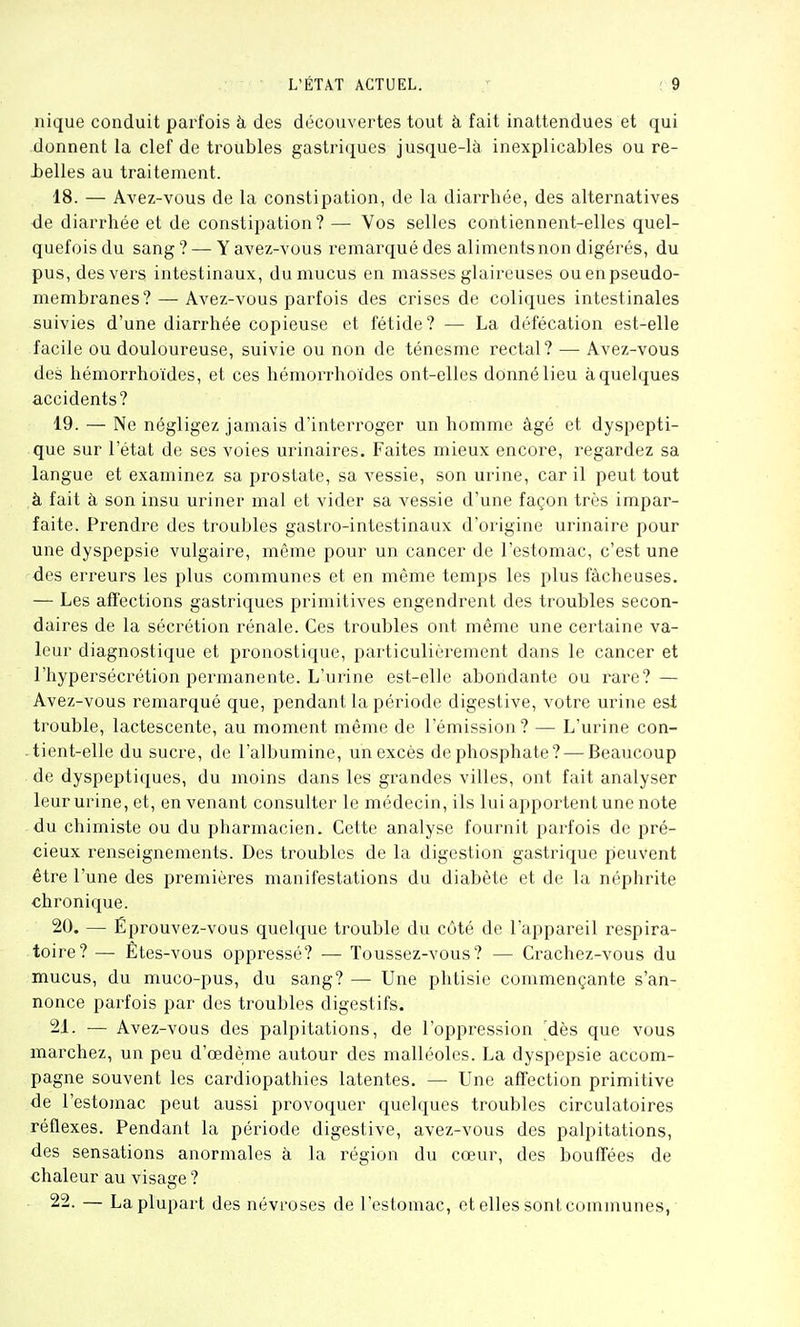 nique conduit parfois à des découvertes tout à fait inattendues et qui donnent la clef de troubles gastriques jusque-là inexplicables ou re- belles au traitement. 18. — Avez-vous de la constipation, de la diarrhée, des alternatives •de diarrhée et de constipation? — Vos selles contiennent-elles quel- quefois du sang ? — Y avez-vous remarqué des aliments non digérés, du pus, des vers intestinaux, du mucus en masses glaireuses ou en pseudo- membranes?— Avez-vous parfois des crises de coliques intestinales suivies d'une diarrhée copieuse et fétide? — La défécation est-elle facile ou douloureuse, suivie ou non de ténesme rectal? — Avez-vous des hémorrhoïdes, et ces hémorrhoïdes ont-elles donné lieu à quelques accidents? 19. — Ne négligez jamais d'interroger un homme âgé et dyspepti- que sur l'état de ses voies urinaires. Faites mieux encore, regardez sa langue et examinez sa prostate, sa vessie, son urine, car il peut tout à fait à son insu uriner mal et vider sa vessie d'une façon très impar- faite. Prendre des troubles gastro-intestinaux d'origine urinaire pour une dyspepsie vulgaire, même pour un cancer de l'estomac, c'est une des erreurs les plus communes et en même temps les plus fâcheuses. — Les affections gastriques primitives engendrent des troubles secon- daires de la sécrétion rénale. Ces troubles ont même une certaine va- leur diagnostique et pronostique, particulièi^ement dans le cancer et l'hypersécrétion permanente. L'urine est-elle abondante ou rare? — Avez-vous remarqué que, pendant la période digestive, votre urine esi trouble, lactescente, au moment même de l'émission? — L'urine con- tient-elle du sucre, de l'albumine, un excès de phosphate? — Beaucoup de dyspeptiques, du moins dans les grandes villes, ont fait analyser leur urine, et, en venant consulter le médecin, ils lui apportent une note du chimiste ou du pharmacien. Cette analyse fournit parfois de pré- cieux renseignements. Des troubles de la digestion gastrique peuvent être l'une des premières manifestations du diabète et de la néphrite chronique. 20. — Éprouvez-vous quelque trouble du côté de l'appai'eil respira- toire? — Etes-vous oppressé? — Toussez-vous? — Crachez-vous du mucus, du muco-pus, du sang? — Une phtisie commençante s'an- nonce pai'fois par des troubles digestifs. 21. •— Avez-vous des palpitations, de l'oppression dès que vous marchez, un peu d'œdème autour des malléoles. La dyspepsie accom- pagne souvent les cardiopathies latentes. — Une affection primitive de l'estomac peut aussi provoquer quelques troubles circulatoires réflexes. Pendant la période digestive, avez-vous des palpitations, des sensations anormales à la région du cœur, des bouffées de chaleur au visage ? 22. — La plupart des névroses de l'estomac, et elles sont communes,