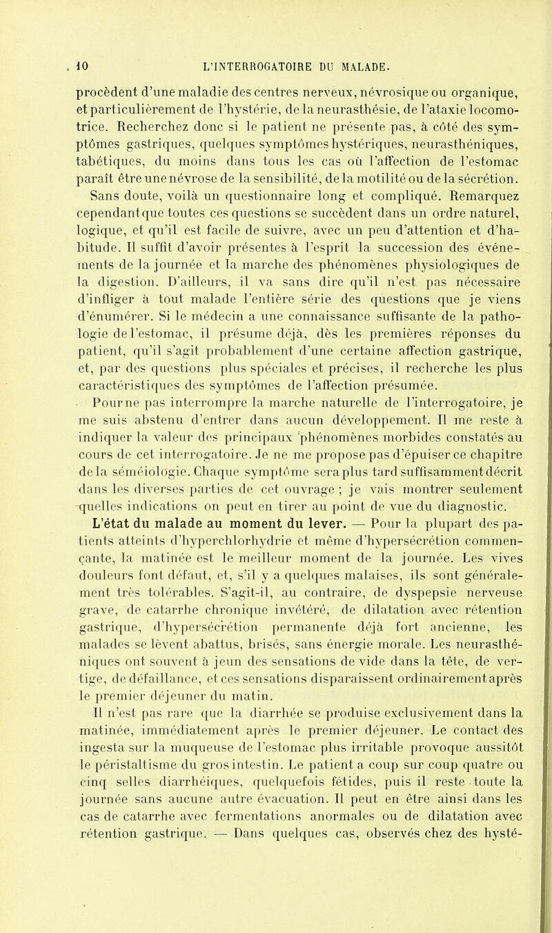 procèdent d'une maladie des centres nerveux, névrosique ou organique, et particulièrement de l'hystérie, delaneurasthésie, de l'ataxie locomo- trice. Recherchez donc si le patient ne présente pas, à côté des sym- ptômes gastriques, quelques symptômes hystériques, neurasthéniques, tabétiques, du moins dans tous les cas où l'affection de l'estomac paraît être une névrose de la sensibilité, delamotilitéou de la sécrétion. Sans doute, voilà un questionnaire long et compliqué. Remarquez cependant que toutes ces questions se succèdent dans un ordre naturel, logique, et qu'il est facile de suivre, avec un peu d'attention et d'ha- bitude. Il suffit d'avoir présentes à l'esprit la succession des événe- ments de la journée et la marche des phénomènes physiologiques de la digestion. D'ailleurs, il va sans dire qu'il n'est pas nécessaire d'infliger à tout malade l'entière série des questions que je viens d'énumérer. Si le médecin a une connaissance suffisante de la patho- logie de l'estomac, il présume déjà, dès les premières réponses du patient, qu'il s'agit probablement d'une certaine affection gastrique, et, par des questions plus spéciales et précises, il recherche les plus caractéristiques des symptômes de l'affection présumée. Pour ne pas interrompre la marche naturelle de l'interrogatoire, je me suis abstenu d'entrer dans aucun développement. Il me reste à indiquer la valeur des principaux 'phénomènes morbides constatés au cours de cet interrogatoire. Je ne me propose pas d'épuiser ce chapitre delà séméiologie. Chaque symptôme seraplus tard suffisamment décrit dans les diverses parties de cet ouvrage ; je vais montrer seulement -quelles indications on peut en tirer au point de vue du diagnostic. L'état du malade au moment du lever. — Pour la plupart des pa- tients atteints d'hyperchlorhydrie et même d'hypersécrétion commen- çante, la matinée est le meilleur moment de la journée. Les vives douleurs font défaut, et, s'il y a quelques malaises, ils sont générale- ment très tolérables. S'agit-il, au contraire, de dyspepsie nerveuse grave, de catarrhe chronique invétéré, de dilatation avec rétention gastrique, d'hyperséci-étion permanente déjà fort ancienne, les malades se lèvent abattus, brisés, sans énergie morale. Les neurasthé- niques ont souvent à jeun des sensations de vide dans la tête, de ver- tige, de défaillance, et ces sensations disparaissent ordinairement après le premier déjeuner du matin. Il n'est pas rare que la diarrhée se produise exclusivement dans la matinée, immédiatement après le premier déjeuner. Le contact des ingesta sur la muqueuse de l'estomac plus irritable provoque aussitôt le péristaltisme du gros intestin. Le patient a coup sur coup quatre ou cinq selles diarrhéiques, quelquefois fétides, puis il reste toute la journée sans aucune autre évacuation. Il peut en être ainsi dans les cas de catarrhe avec fermentations anormales ou de dilatation avec rétention gastrique. — Dans quelques cas, observés chez des hysté-