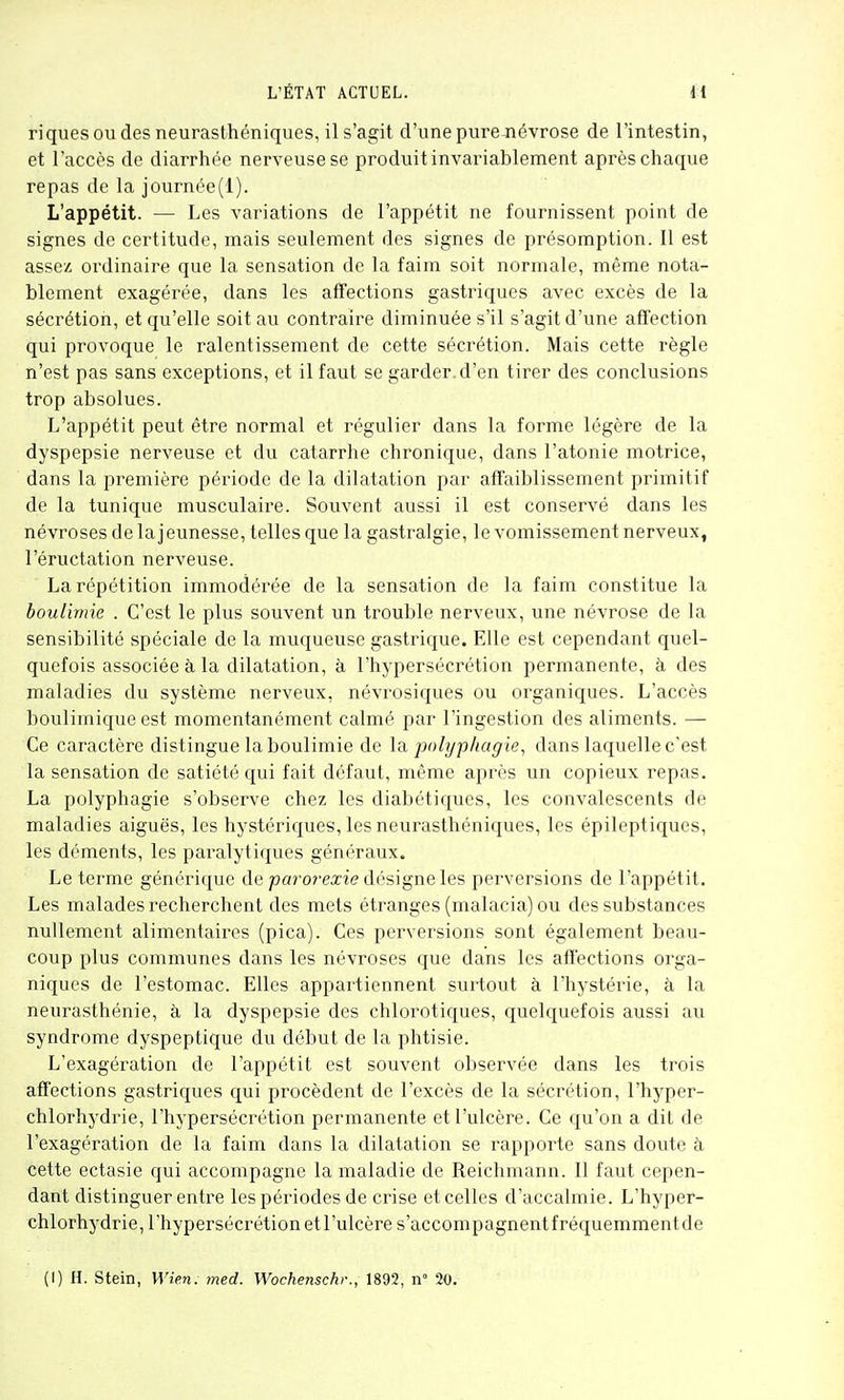 riques OU des neurasthéniques, il s'agit d'une pure Jiévrose de l'intestin, et l'accès de diarrhée nerveuse se produit invariablement après chaque repas de la journée(l). L'appétit. — Les variations de l'appétit ne fournissent point de signes de certitude, mais seulement des signes de présomption. Il est assez ordinaire que la sensation de la faim soit normale, même nota- blement exagérée, dans les affections gastriques avec excès de la sécrétion, et qu'elle soit au contraire diminuée s'il s'agit d'une affection qui provoque le ralentissement de cette sécrétion. Mais cette règle n'est pas sans exceptions, et il faut se garder, d'en tirer des conclusions trop absolues. L'appétit peut être normal et régulier dans la forme légère de la dyspepsie nerveuse et du catarrhe chronique, dans l'atonie motrice, dans la première période de la dilatation par afïaiblissement primitif de la tunique musculaire. Souvent aussi il est conservé dans les névroses de la jeunesse, telles que la gastralgie, le vomissement nerveux, l'éructation nerveuse. La répétition immodérée de la sensation de la faim constitue la boulimie . C'est le plus souvent un trouble nerveux, une névrose de la sensibilité spéciale de la muqueuse gastrique. Elle est cependant quel- quefois associée à la dilatation, à l'hypersécrétion permanente, à des maladies du système nerveux, névrosiques ou organiques. L'accès boulimique est momentanément calmé par l'ingestion des aliments. — Ce caractère distingue la boulimie de \^ polyphagie, dans laquelle c'est la sensation de satiété qui fait défaut, même après un copieux repas. La polyphagie s'observe chez les diabétiques, les convalescents de maladies aiguës, les hystéric[ues, les neurasthéniques, les épileptiques, les déments, les paralytiques généraux. Le terme générique de parorearie désigne les perversions de l'appétit. Les malades recherchent des mets étranges (malacia) ou des substances nullement alimentaires (pica). Ces perversions sont également beau- coup plus communes dans les névroses que dans les affections orga- niques de l'estomac. Elles appartiennent surtout à l'hystérie, à la neurasthénie, à la dyspepsie des chlorotiques, quelquefois aussi au syndrome dyspeptique du début de la phtisie. L'exagération de l'appétit est souvent observée dans les trois affections gastriques qui procèdent de l'excès de la sécrétion, l'hyper- chlorhydrie, l'hj'persécrétion permanente et l'ulcère. Ce qu'on a dit de l'exagération de la faim dans la dilatation se l'apporte sans doute à cette ectasie qui accompagne la maladie de Reichmann. 11 faut cepen- dant distinguer entre les périodes de crise et celles d'accalmie. L'hyper- chlorhydrie, l'hypersécrétion et l'ulcère s'accompagnentfréquemmentde (I) H. Stein, Wien. med. Wochenschr., 1892, n° 20.