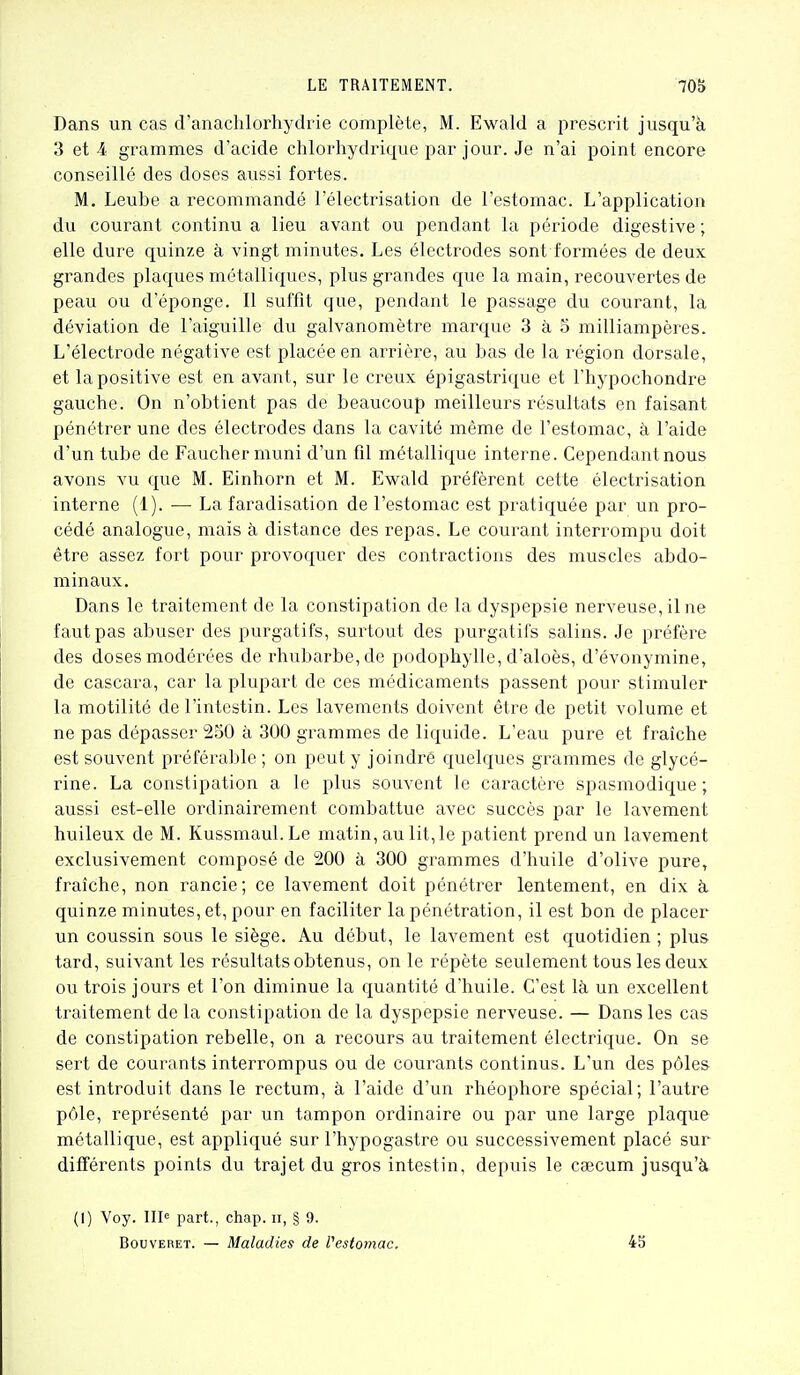 Dans un cas d'anachlorhydrie complète, M. Ewald a prescrit jusqu'à 3 et 4 grammes d'acide chlorhydrique par jour. Je n'ai point encore conseillé des doses aussi fortes. M. Leube a recommandé l'électrisation de l'estomac. L'application du courant continu a lieu avant ou pendant la période digestive ; elle dure quinze à vingt minutes. Les électrodes sont formées de deux grandes plaques métalliques, plus grandes que la main, recouvertes de peau ou d'éponge. Il suffit que, pendant le passage du courant, la déviation de l'aiguille du galvanomètre marque 3 à 5 milliampères. L'électrode négative est placée en arrière, au bas de la région dorsale, et la positive est en avant, sur le creux épigastrique et l'hypochondre gauche. On n'obtient pas de beaucoup meilleurs résultats en faisant pénétrer une des électrodes dans la cavité même de l'estomac, à l'aide d'un tube de Faucher muni d'un fil métallique interne. Cependant nous avons vu que M. Einhorn et M. Ewald préfèrent cette électrisation interne (1). — La faradisation de l'estomac est pratiquée par un pro- cédé analogue, mais à distance des repas. Le courant interrompu doit être assez fort pour provoquer des contractions des muscles abdo- minaux. Dans le traitement de la constipation de la dyspepsie nerveuse, il ne faut pas abuser des purgatifs, surtout des purgatifs salins. Je préfère des doses modérées de rhubarbe, de podophylle, d'aloès, d'évonymine, de cascara, car la plupart de ces médicaments passent pour stimuler la motilité de l'intestin. Les lavements doivent être de petit volume et ne pas dépasser 250 à 300 grammes de liquide. L'eau pure et fraîche est souvent préférable ; on peut y joindré quelques grammes de glycé- rine. La constipation a le plus souvent le caractère spasmodique ; aussi est-elle ordinairement combattue avec succès par le lavement huileux de M. Kussmaul.Le matin, au lit, le patient prend un lavement exclusivement composé de 200 à 300 grammes d'huile d'olive pure, fraîche, non rancie; ce lavement doit pénétrer lentement, en dix à quinze minutes, et, pour en faciliter la pénétration, il est bon de placer un coussin sous le siège. Au début, le lavement est quotidien ; plus tard, suivant les résultats obtenus, on le répète seulement tous les deux ou trois jours et l'on diminue la quantité d'huile. C'est là un excellent traitement de la constipation de la dyspepsie nerveuse. — Dans les cas de constipation rebelle, on a recours au traitement électrique. On se sert de courants interrompus ou de courants continus. L'un des pôles est introduit dans le rectum, à l'aide d'un rhéophore spécial; l'autre pôle, représenté par un tampon ordinaire ou par une large plaque métallique, est appliqué sur l'hypogastre ou successivement placé sur difTérents points du trajet du gros intestin, depuis le caecum jusqu'à (I) Voy. 11^ part., chap. n, § 9. BouvERET. — Maladies de Vestomac. 4b