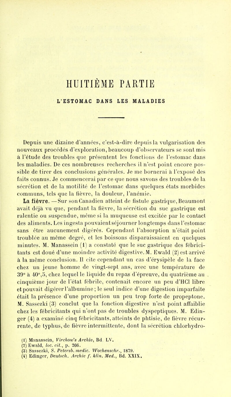 HUITIÈME PARTIE L'ESTOMAC DANS LES MALADIES Depuis une dizaine d'années, c'est-à-dire depuis la vulgarisation des nouveaux procédés d'exploration, beaucoup d'observateurs se sont mis à l'étude des troubles que présentent les fonctions de l'estomac dans les maladies. De ces nombreuses recherches il n'est point encore pos- sible de tirer des conclusions générales. Je me bornerai à l'exposé des faits connus. Je commencerai par ce que nous savons des troubles de la sécrétion et de la motilité de l'estomac dans quelques états morbides communs, tels que la fièvre, la douleur, l'anémie. La fièvre. —Sur son Canadien atteint de fistule gastrique, Beaumont avait déjà vu que, pendant la fièvre, la sécrétion du suc gastrique est ralentie ou suspendue, même si la muqueuse est excitée par le contact des aliments. Les ingesta pouvaient séjourner longtemps dans l'estomac sans être aucunement digérés. Cependant l'absorption n'était point troublée au même degré, et les boissons disparaissaient en quelques minutes. M. Manassein (1) a constaté que le suc gastrique des fébrici- tants est doué d'une moindre activité digestive. M. Ewald (2) est arrivé à la même conclusion. Il cite cependant un cas d'érysipèle de la face chez un jeune homme de vingt-sept ans, avec une température de 39 à 40°,5, chez lequel le liquide du repas d'épreuve, du quatrième au cinquième jour de l'état fébrile, contenait encore un peu d'HCl libre et pouvait digérer l'albumine ; le seul indice d'une digestion imparfaite était la présence d'une proportion un peu trop forte de propeptone. M. Sassezki (3) conclut que la fonction digestive n'est point affaiblie chez les fébricitants qui n'ont pas de troubles dyspeptiques. M. Edin- ger (4) a examiné cinq fébricitants, atteints de phtisie, de fièvre récur- rente, de typhus, de fièvre intermittente, dont la sécrétion chlorhydro- (1) Manassein, Virchow^s Archiv, Bd. LV. (■2) Ewald, loc. cit., p. 266. (SI Sassezki, S. Petersb.medic. Wochenschr., 187!).