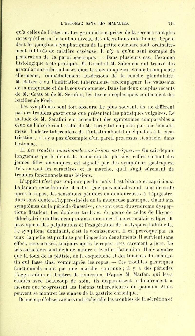 qu'à celles de l'intestin. Les granulations grises de la séreuse sont plus rares qu'elles ne le sont au niveau des ulcérations intestinales. Cepen- dant les ganglions lymphatiques de la petite courbure sont ordinaire- ment infiltrés de matière caséeuse. 11 n'y a qu'un seul exemple de perforation de la paroi gastrique. — Dans plusieurs cas, l'examen histologique a été pratiqué. M. Cornil et M. Sabourin ont trouvé des granulations tuberculeuses dans la sous-muqueuse et dans la muqueuse elle-même, immédiatement au-dessous de la couche glandulaire. M. Balzer a vu l'infiltration tuberculeuse accompagner les vaisseaux de la muqueuse et de la sous-muqueuse. Dans les deux cas plus récents de M. Coats et de M. Serafîni, les tissus néoplasiques contenaient des bacilles de Koch. Les symptômes sont fort obscurs. Le plus souvent, ils ne diffèrent pas des troubles gastriques que présentent les phtisiques vulgaires. Le malade de M. Serafini eut cependant des symptômes comparables à ceux de l'ulcère rond. Celui de M. Lorey fut emporté par une hématé- mèse. L'ulcère tuberculeux de l'intestin aboutit quelquefois à la cica- trisation ; il n'y a pas d'exemple d'un pareil processus cicatriciel dans l'estomac. II. Les troubles fonctionnels sans lésions gastriques. — On sait depuis longtemps que le début de beaucoup de phtisies, celles surtout des jeunes filles anémiques, est signalé par des symptômes gastriques. Tels en sont les caractères et la marche, qu'il s'agit sûrement de troubles fonctionnels sans lésions. L'appétit n'est pas toujours perdu, mais il est bizarre et capricieux. La langue reste humide et nette. Quelques malades ont, tout de suite après le repas, des sensations pénibles ou douloureuses à l'épigastre, dues sans douteà l'hyperesthésie de la muqueuse gastrique. Quant aux symptômes de la période digestive, ce sont ceux du syndrome dyspep- tique flatulent. Les douleurs tardives, du genre de celles de l'hyper- chlorhydrie,sontbeaucoup moins communes. Tous ces malaises digestifs provoquent des palpitations et l'exagération de la dyspnée habituelle. Le symptôme dominant, c'est le vomissement. Il est provoqué par la toux, laquelle est produite par l'ingestion des aliments. Il survient sans effort, sans nausée, toujours après le repas, très rarement à jeun. De tels caractères sont déjà de nature à éveiller l'attention. Il n'y a guère que la toux de la phtisie, de la coqueluche et des tumeurs du médias- tin qui fasse ainsi vomir après les repas. — Ces troubles gastriques fonctionnels n'ont pas une marche continue ; il y a des périodes -l'aggravation et d'autres de rémission. D'après M. Marfan, qui les a étudiés avec beaucoup de soin, ils disparaissent ordinairement à mesure que progressent les lésions tuberculeuses du poumon. Alors peuvent se montrer les signes de la gastrite chronique. Beaucoup d'observateurs ont recherché les troubles de la sécrétion et