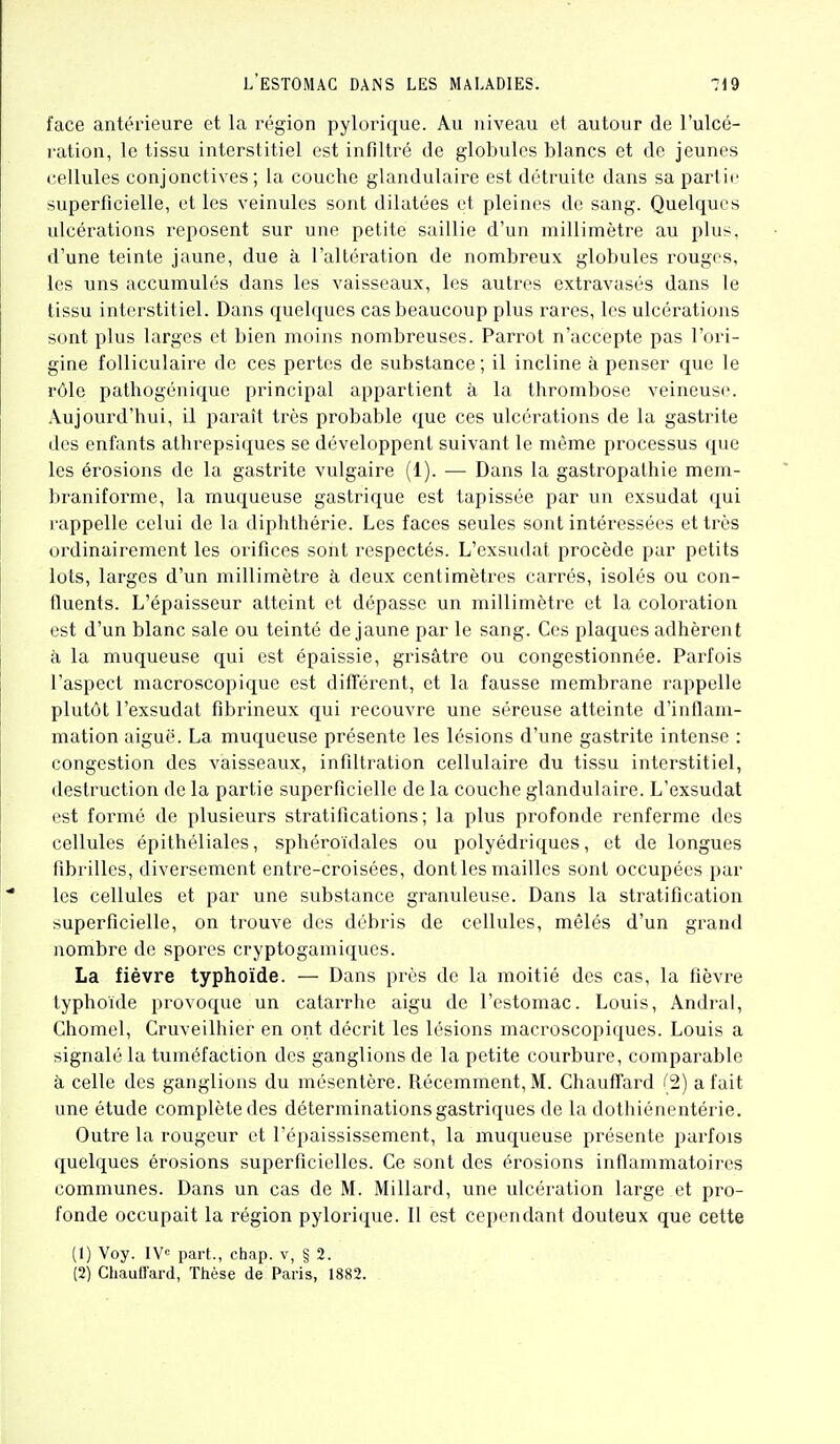 face antérieure et la région pylorique. Au niveau et autour de l'ulcé- ration, le tissu interstitiel est infiltré de globules blancs et de jeunes cellules conjonctives; la couche glandulaire est détruite dans sa partie superficielle, et les veinules sont dilatées et pleines de sang. Quelques ulcérations reposent sur une petite saillie d'un millimètre au plus, d'une teinte jaune, due à l'altération de nombreux globules rouges, les uns accumulés dans les vaisseaux, les autres extravasés dans le tissu interstitiel. Dans quelques cas beaucoup plus rares, les ulcérations sont plus larges et bien moins nombreuses. Parrot n'accepte pas l'ori- gine folliculaire de ces pertes de substance ; il incline à penser que le rôle pathogénique principal appartient à la thrombose veineuse. Aujourd'hui, il paraît très probable que ces ulcérations de la gastrite des enfants athrepsiques se développent suivant le même processus que les érosions de la gastrite vulgaire (1). — Dans la gastropalhie mem- braniforme, la muqueuse gastrique est tapissée par un exsudât qui rappelle celui de la diphthérie. Les faces seules sont intéressées et très ordinairement les orifices sont respectés. L'exsudat procède par petits lots, larges d'un millimètre à deux centimètres carrés, isolés ou con- fluents. L'épaisseur atteint et dépasse un millimètre et la coloration est d'un blanc sale ou teinté de jaune par le sang. Ces plaques adhèrent à la muqueuse qui est épaissie, grisâtre ou congestionnée. Parfois l'aspect macroscopique est différent, et la fausse membrane rappelle plutôt l'exsudat fibrineux qui recouvre une séreuse atteinte d'inflam- mation aiguë. La muqueuse présente les lésions d'une gastrite intense : congestion des vaisseaux, infiltration cellulaire du tissu interstitiel, destruction de la partie superficielle de la couche glandulaire. L'exsudat est formé de plusieurs stratifications; la plus profonde renferme des cellules épithéliales, sphéroïdales ou polyédriques, et de longues fibrilles, diversement entre-croisées, dont les mailles sont occupées par les cellules et par une substance granuleuse. Dans la stratification superficielle, on trouve des débris de cellules, mêlés d'un grand nombre de spores cryptogamiqucs. La fièvre typhoïde. — Dans près de la moitié des cas, la fièvre typhoïde provoque un catarrhe aigu de l'estomac. Louis, Andral, Chomel, Cruveilhier en ont décrit les lésions macroscopiques. Louis a signalé la tuméfaction des ganglions de la petite courbure, compai'able à celle des ganglions du mésentère. Récemment, M. ChaufTard (2) a fait une étude complète des déterminations gastriques de la dothiénentérie. Outre la rougeur et l'épaississement, la muqueuse présente parfois quelques érosions superficielles. Ce sont des érosions inflammatoires communes. Dans un cas de M. Millard, une ulcération large et pro- fonde occupait la région pylorique. Il est cependant douteux que cette (1) Voy. !¥<= part., chap. v, § 2.