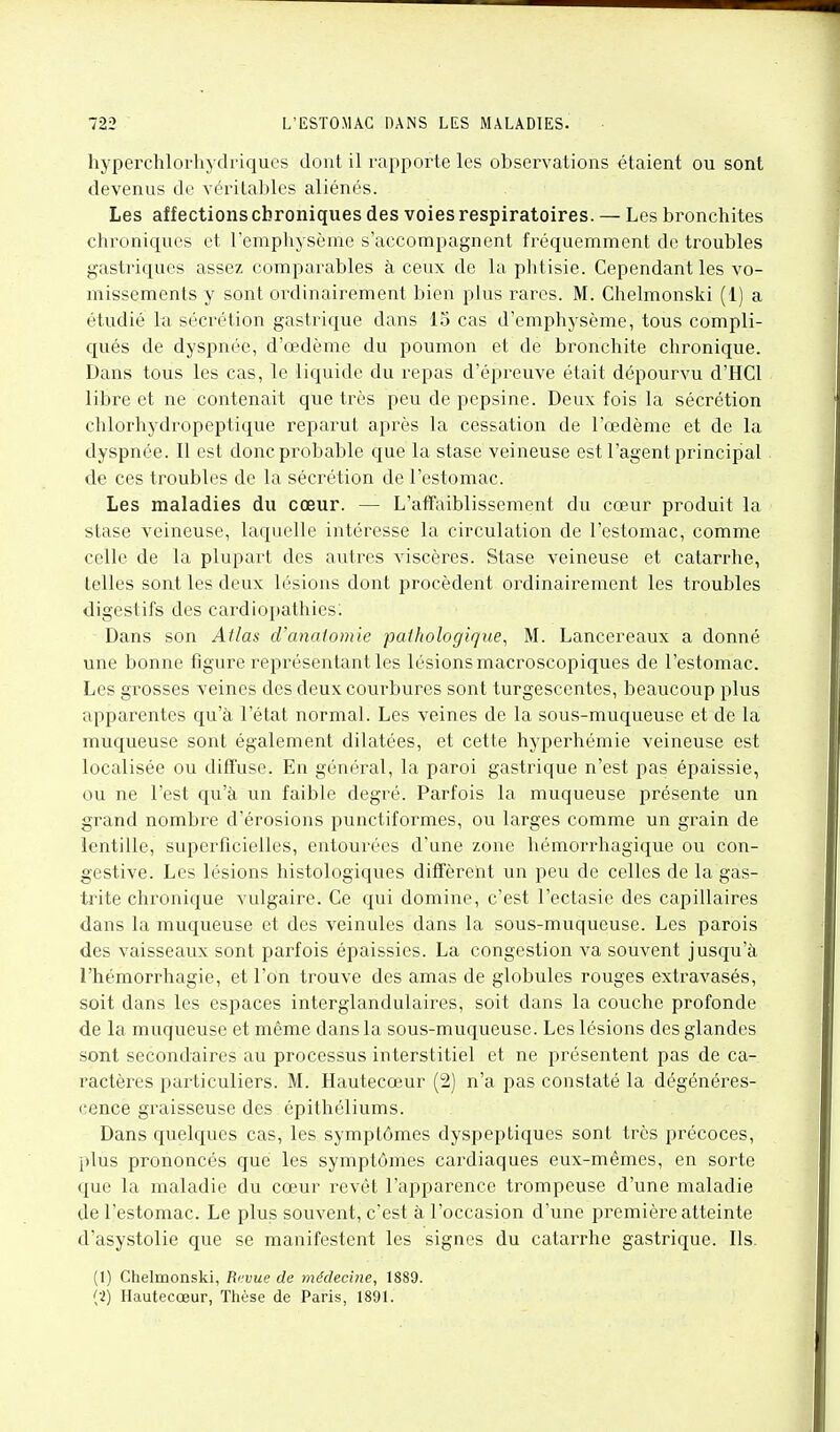 hyperchloi-hydriqucs dont il rapporte les observations étaient ou sont devenus de véritables aliénés. Les affections chroniques des voies respiratoires. — Les bronchites chroniques et l'emphysème s'accompagnent fréquemment de troubles gastriques assez comparables à ceux de la phtisie. Cependant les vo- missements y sont ordinairement bien plus rares. M. Chelmonski (1) a étudié la sécrétion gastrique dans 15 cas d'emphysème, tous compli- qués de dyspnée, d'œdème du poumon et de bronchite chronique. Dans tous les cas, le liquide du repas d'épreuve était dépourvu d'HCl libre et ne contenait que très peu de pepsine. Deux fois la sécrétion chlorhydropeptique reparut après la cessation de l'œdème et de la dyspnée. Il est donc probable que la stase veineuse est l'agent principal de ces troubles de la sécrétion de l'estomac. Les maladies du cœur. — L'affaiblissement du cœur produit la stase veineuse, laquelle intéresse la circulation de l'estomac, comme celle de la plupart des autres viscères. Stase veineuse et catarrhe, telles sont les deux lésions dont procèdent ordinairement les troubles digestifs des cardiopathies: Dans son Atlas d'anaiomie pathologique, M. Lancereaux a donné une bonne figure représentant les lésions macroscopiques de l'estomac. Les grosses veines des deux courbures sont turgescentes, beaucoup plus apparentes qu'à l'état normal. Les veines de la sous-muqueuse et de la muqueuse sont également dilatées, et cette hyperhémie veineuse est localisée ou diffuse. En général, la paroi gastrique n'est pas épaissie, ou ne l'est qu'à un faible degré. Parfois la muqueuse présente un grand nombre d'érosions punctiformes, ou larges comme un grain de lentille, superficielles, entourées d'une zone hémorrhagique ou con- gestive. Les lésions histologiques diffèrent un peu de celles de la gas- trite chronique vulgaire. Ce qui domine, c'est l'ectasie des capillaires dans la muqueuse et des veinules dans la sous-muqueuse. Les parois des vaisseaux sont parfois épaissies. La congestion va souvent jusqu'à l'hémorrhagie, et l'on trouve des amas de globules rouges extravasés, soit dans les espaces interglandulaires, soit dans la couche profonde de la muqueuse et même dans la sous-muqueuse. Les lésions des glandes sont secondaires au processus interstitiel et ne présentent pas de ca- ractères particuliers. M. Hautecœur (2) n'a pas constaté la dégénéres- (!ence graisseuse des épithéliums. Dans quelques cas, les symptômes dyspeptiques sont très précoces, plus prononcés que les symptômes cardiaques eux-mêmes, en sorte que la maladie du cœur revêt l'apparence trompeuse d'une maladie de l'estomac. Le plus souvent, c'est à l'occasion d'une première atteinte d'asystolie que se manifestent les signes du catarrhe gastrique. Ils. (1) Chelmonski, Revue de médecine, 1889.