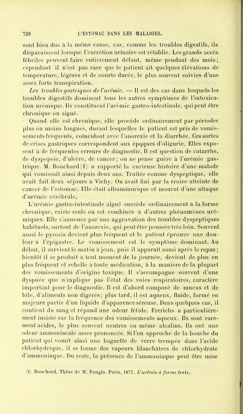 sont bien dus à la même cause, car, comme les troubles digestifs, ils disparaissent lorsque l'excrétion urinaire est rétablie. Les grands accès fébriles peuvent faire entièrement défaut, même pendant des mois; cependant il n'est pas rare que le patient ait quelques élévations de température, légères et de courte durée, le plus souvent suivies d'une assez forte transpiration. Les troubles gastriques de l'urémie. — Il est des cas dans lesquels les troubles digestifs dominent tous les autres symptômes de l'intoxica- tion urémique.Ils constituent l'urémie gastro-intestinale, qui peut être chronique ou aiguë. Quand elle est chronique, elle procède ordinairement par périodes plus ou moins longues, durant lesquelles le patient est pris de vomis- sements fréquents, coïncidant avec l'anorexie et la diarrhée. Ces sortes de crises gastriques correspondent aux épQ.ques d'oligurie. Elles expo- sent à de fréquentes erreurs de diagnostic. Il est question de catarrhe, de dyspepsie, d'ulcère, de cancer; on ne pense guère à l'urémie gas- trique. M. Bouchard (1) a rapporté la curieuse histoire d'une malade qui vomissait ainsi depuis deux ans. Traitée comme dyspeptique, elle avait fait deux séjours à Vichy. On avait fini par la croire atteinte de cancer de l'estomac. Elle était albuminurique et mourut d'une attaque d'urémie cérébrale. L'urémie gastro-intestinale aiguë succède ordinairement à la forme chronique, existe seule ou est combinée à d'autres phénomènes uré- miques. Elle s'annonce par une aggravation des troubles dyspeptiques habituels, surtout de l'anorexie, qui peut être poussée très loin. Souvent aussi le pyrosis devient plus fréquent et le patient éprouve une dou- leur à l'épigastre. Le vomissement est le symptôme dominant. Au début, il survient le matin à jeun, puis il apparaît aussi après le repas ; bientôt il se produit à tout moment de la journée, devient de plus en plus fréquent et rebelle à toute médication, à la manière de la plupart des vomissements d'origine toxique. Il s'accompagne souvent d'une dyspnée que n'explique pas l'état des voies respiratoires, caractère important pour le diagnostic. Il est d'abord composé de mucus et de bile, d'aliments non digérés; plus tard, il est aqueux, fluide, formé en majeure partie d'un liquide d'apparence séreuse. Dans quelques cas, il contient du sang et répand une odeur fétide. Frerichs a particulière- ment insisté sur la fréquence des vomissements aqueux. Ils sont rare- ment acides, le plus souvent neutres ou même alcalins. Ils ont une odeur ammoniacale assez prononcée. Si l'on approche de la bouche du patient qui vomit ainsi une baguette de verre trempée dans l'acide chlorhydrique, il se forme des vapeurs blanchâtres de chlorhydrate d'ammoniaque. Du reste, la présence de l'ammoniaque peut être mise (1) Bouchard, Thèse de AI. Pongis, Paris, 1877. L'urémie à forme lente.