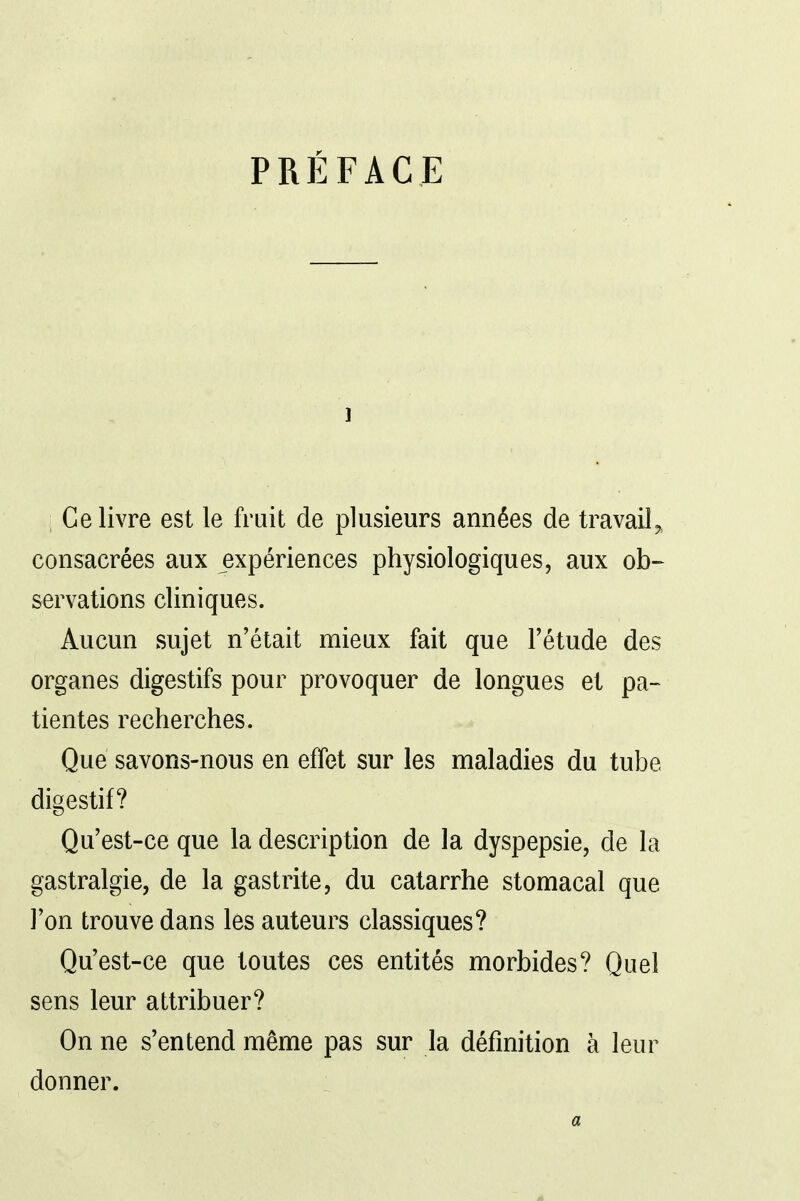 PRÉFACE 1 Ce livre est le fruit de plusieurs années de travail„ consacrées aux expériences physiologiques, aux ob- servations cliniques. Aucun sujet n'était mieux fait que l'étude des organes digestifs pour provoquer de longues et pa- tientes recherches. Que savons-nous en effet sur les maladies du tube digestif? Qu'est-ce que la description de la dyspepsie, de la gastralgie, de la gastrite, du catarrhe stomacal que l'on trouve dans les auteurs classiques? Qu'est-ce que toutes ces entités morbides? Quel sens leur attribuer? On ne s'entend même pas sur la définition à leur donner.