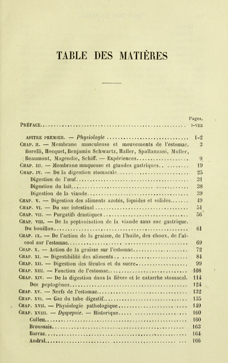 TABLE DES MATIÈRES Pages. Préface i-vm apitre premier. — Physiologie 1-2 Chap. h. — Membrane musculeuse et mouvements de l'estomac. 3 Borelli, Hecquct, Benjamin Schwartz, Hailer, Spallanzani, Muller, Beaumont, Magendic, Schiff. — Expériences 9, Chap. m. — Membrane muqueuse et glandes gastriques 19 Chap. iv. — De la digestion stomacale 25 Digestion de l'œuf 31 Digestion du lait.. 38 Digestion de la viande 30 Chap. v. — Digestion des aliments azotés, liquides et solides 49 Chap. vi. — Du suc intestinal 51 Chap. vu. — Purgatifs drastiques , 56 Chap. vni. — De la peptonisation de la viande sans suc gastrique. Du bouillon 61 Chap. ix. — De l'action de la graisse, de l'huile, des choux, de l'al- cool sur l'estomac 69 Chap. x. — Action de la graisse sur l'estomac 72 Chap. xi. — Digestibilité des aliments 84 Chap. xu. — Digestion des fécules et du sucre 99 Chap. xiii. — Fonction de l'estomac 108 Chap. xiv. — De la digestion dans la fièvre et le catarrhe stomacal. 114. Des peptogènes 124 Chap. xv. — Nerfs de l'estomac 132 Chap. xvi. — Gaz du tube digestif „ 135 Chap. xvir. — Physiologie pathologique., 149 Chap. xviii. — Dyspepsie. — Historique 160 Cullen 160 Broussais 163 Barras „ 164 Andral 166