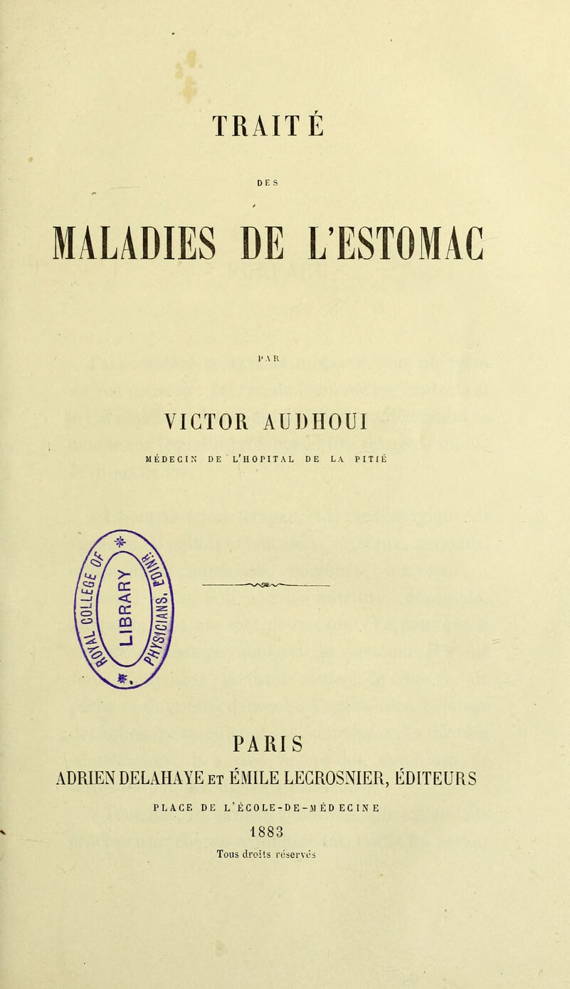 DES MALADIES DE L'ESTOMAC 1* A K VICTOR AUDHOUI PARIS ADRIEN DELAHAYE et ÉMILE LECROSNIER, ÉDITEURS PLACE DE L’ÉCOLE-DE -MÉDECINE 1883 Tous droits réservés