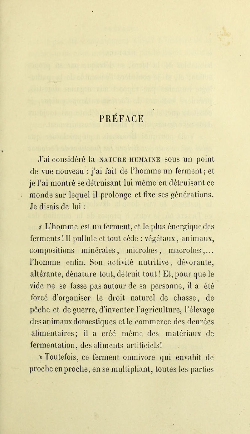 PRÉFACE J’ai considéré la nature humaine sous un point de vue nouveau : j’ai fait de l’homme un ferment; et je l’ai montré se détruisant lui môme en détruisant ce monde sur lequel il prolonge et fixe ses générations. Je disais de lui : « L’homme est un ferment, et le plus énergique des ferments ! Il pullule et tout cède : végétaux, animaux, compositions minérales, microbes, macrobes,... l’homme enfin. Son activité nutritive, dévorante, altérante, dénature tout, détruit tout ! Et, pour que le vide ne se fasse pas autour de sa personne, il a été forcé d’organiser le droit naturel de chasse, de pêche et de guerre, d’inventer l’agriculture, l’élevage des animaux domestiques et le commerce des denrées alimentaires; il a créé même des matériaux de fermentation, des aliments artificiels! » Toutefois, ce ferment omnivore qui envahit de proche en proche, en se multipliant, toutes les parties