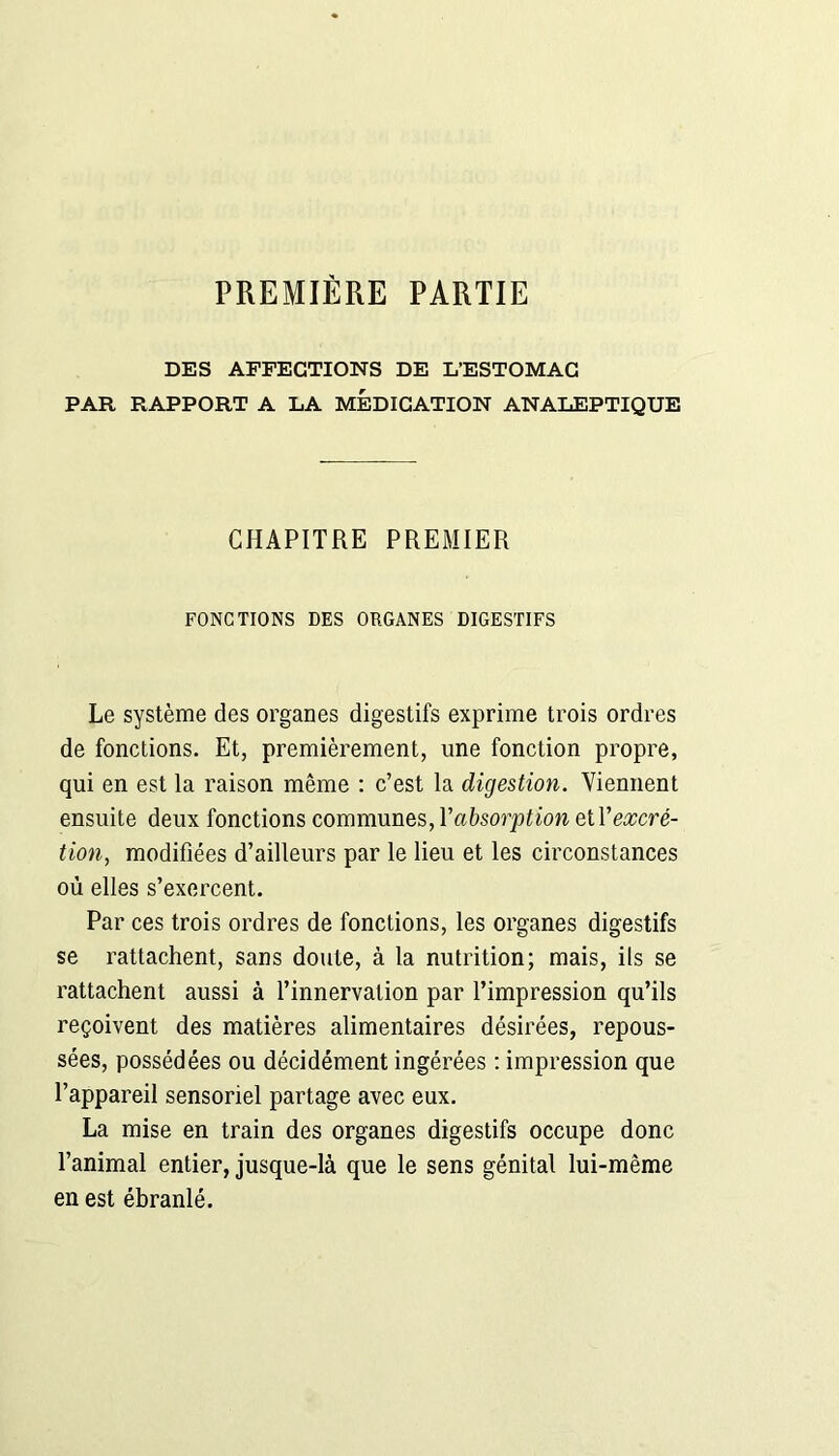 PREMIÈRE PARTIE DES AFFECTIONS DE L’ESTOMAC PAR RAPPORT A LA MEDICATION ANALEPTIQUE CHAPITRE PREMIER FONCTIONS DES ORGANES DIGESTIFS Le système des organes digestifs exprime trois ordres de fonctions. Et, premièrement, une fonction propre, qui en est la raison même : c’est la digestion. Viennent ensuite deux fonctions communes, Y absorption e tY excré- tion, modifiées d’ailleurs par le lieu et les circonstances où elles s’exercent. Par ces trois ordres de fonctions, les organes digestifs se rattachent, sans doute, à la nutrition; mais, ils se rattachent aussi à l’innervation par l’impression qu’ils reçoivent des matières alimentaires désirées, repous- sées, possédées ou décidément ingérées : impression que l’appareil sensoriel partage avec eux. La mise en train des organes digestifs occupe donc l’animal entier, jusque-là que le sens génital lui-même en est ébranlé.