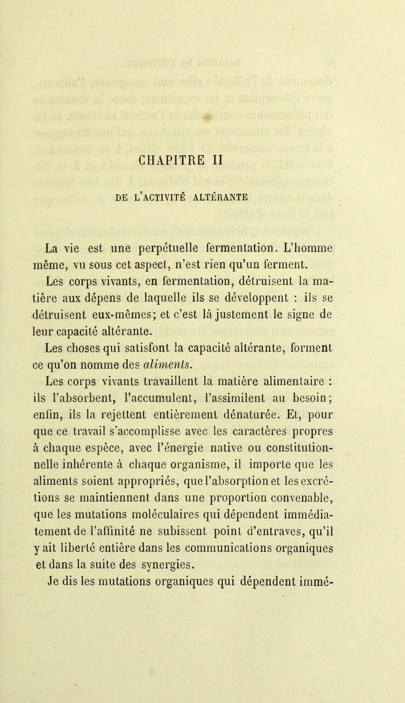 DE L’ACTIVITÉ ALTÉRANTE La vie est une perpétuelle fermentation. L’homme même, vu sous cet aspect, n’est rien qu’un ferment. Les corps vivants, en fermentation, détruisent la ma- tière aux dépens de laquelle ils se développent : ils se détruisent eux-mêmes; et c’est là justement le signe de leur capacité altérante. Les choses qui satisfont la capacité altérante, forment ce qu’on nomme des aliments. Les corps vivants travaillent la matière alimentaire : ils l’absorbent, l’accumulent, l’assimilent au besoin; enfin, ils la rejettent entièrement dénaturée. Et, pour que ce travail s’accomplisse avec les caractères propres à chaque espèce, avec l’énergie native ou constitution- nelle inhérente à chaque organisme, il importe que les aliments soient appropriés, que l’absorption et les excré- tions se maintiennent dans une proportion convenable, que les mutations moléculaires qui dépendent immédia- tement de l’affinité ne subissent point d’entraves, qu’il y ait liberté entière dans les communications organiques et dans la suite des synergies. Je dis les mutations organiques qui dépendent immé-