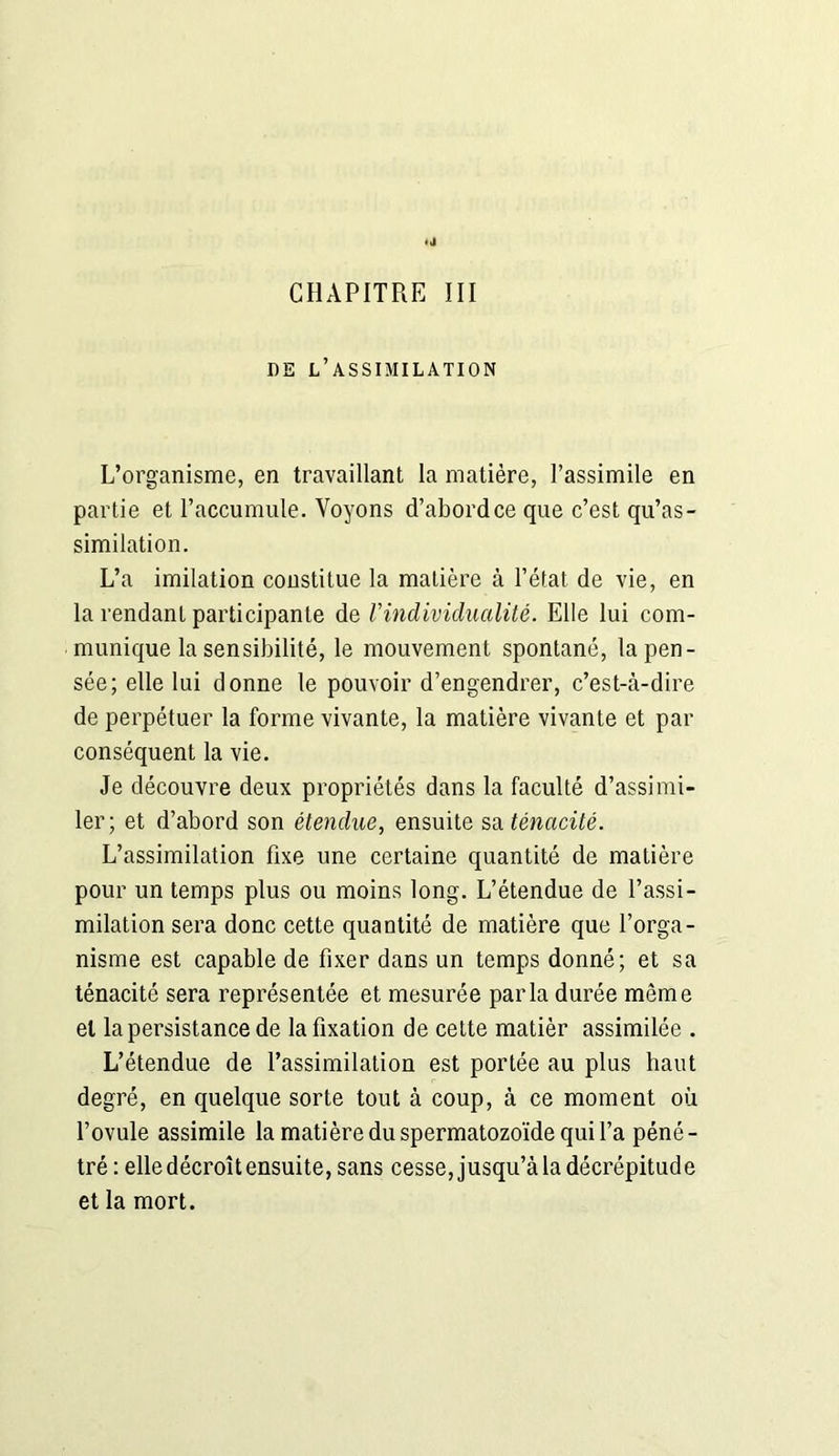 DE L’ASSIMILATION L’organisme, en travaillant la matière, l’assimile en partie et l’accumule. Voyons d’abord ce que c’est qu’as- similation. L’a imitation constitue la matière à l’état de vie, en la rendant participante de Vindividualité. Elle lui com- munique la sensibilité, le mouvement spontané, la pen- sée; elle lui donne le pouvoir d’engendrer, c’est-à-dire de perpétuer la forme vivante, la matière vivante et par conséquent la vie. Je découvre deux propriétés dans la faculté d’assimi- ler; et d’abord son étendue, ensuite sa ténacité. L’assimilation fixe une certaine quantité de matière pour un temps plus ou moins long. L’étendue de l’assi- milation sera donc cette quantité de matière que l’orga- nisme est capable de fixer dans un temps donné; et sa ténacité sera représentée et mesurée parla durée même et la persistance de la fixation de cette matièr assimilée . L’étendue de l’assimilation est portée au plus haut degré, en quelque sorte tout à coup, à ce moment où l’ovule assimile la matière du spermatozoïde qui l’a péné - tré : elle décroît ensuite, sans cesse, jusqu’à la décrépitude et la mort.