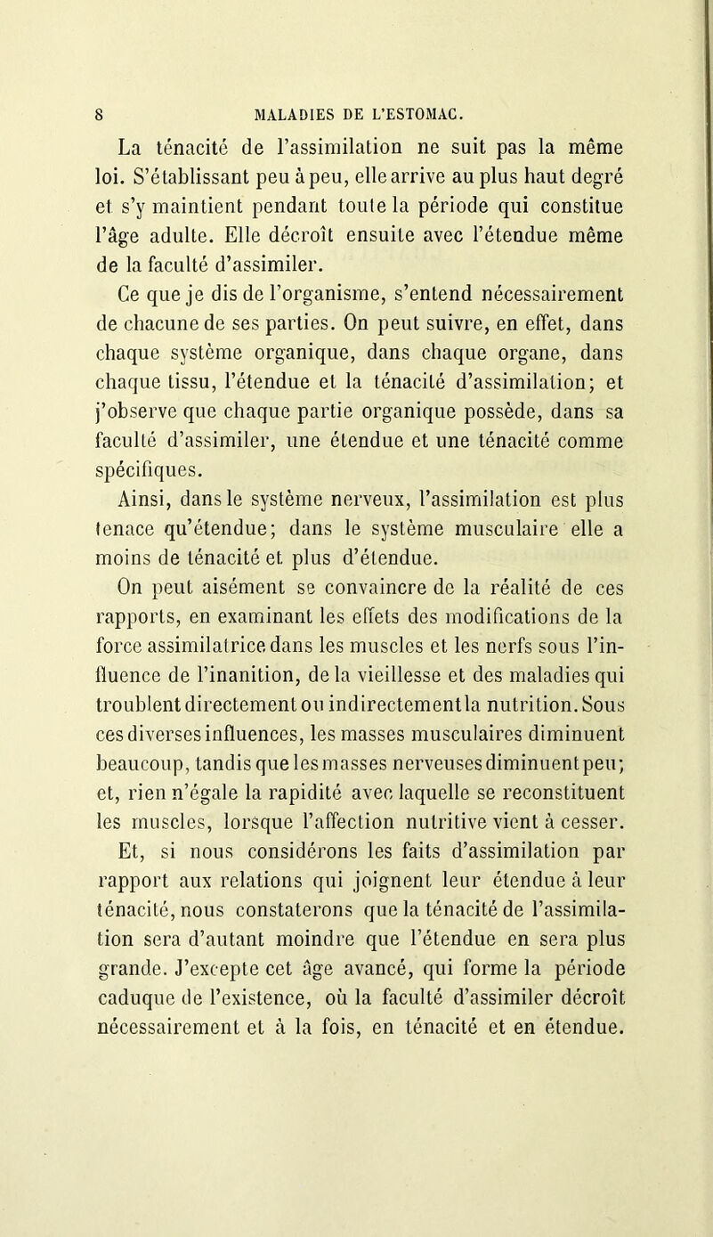 La ténacité de l’assimilation ne suit pas la même loi. S’établissant peu à peu, elle arrive au plus haut degré et s’y maintient pendant toulela période qui constitue l’âge adulte. Elle décroît ensuite avec l’étendue même de la faculté d’assimiler. Ce que je dis de l’organisme, s’entend nécessairement de chacune de ses parties. On peut suivre, en effet, dans chaque système organique, dans chaque organe, dans chaque tissu, l’étendue et la ténacité d’assimilation; et j’observe que chaque partie organique possède, dans sa faculté d’assimiler, une étendue et une ténacité comme spécifiques. Ainsi, dans le système nerveux, l’assimilation est plus tenace qu’étendue; dans le système musculaire elle a moins de ténacité et plus d’étendue. On peut aisément se convaincre de la réalité de ces rapports, en examinant les effets des modifications de la force assimilatrice dans les muscles et les nerfs sous l’in- iluence de l’inanition, delà vieillesse et des maladies qui troublent directement ou indirectement la nutrition. Sous ces diverses influences, les masses musculaires diminuent beaucoup, tandis que les masses nerveuses diminuentpeu; et, rien n’égale la rapidité avec laquelle se reconstituent les muscles, lorsque l’affection nutritive vient à cesser. Et, si nous considérons les faits d’assimilation par rapport aux relations qui joignent leur étendue à leur ténacité, nous constaterons que la ténacité de l’assimila- tion sera d’autant moindre que l’étendue en sera plus grande. J’excepte cet âge avancé, qui forme la période caduque de l’existence, où la faculté d’assimiler décroît nécessairement et à la fois, en ténacité et en étendue.