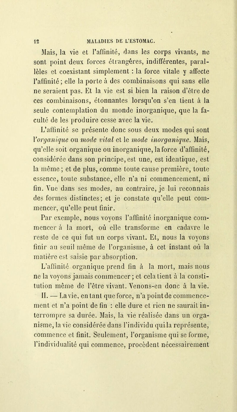 Mais, la vie et l’affinité, dans les corps vivants, ne sont point deux forces étrangères, indifférentes, paral- lèles et coexistant simplement : la force vitale y affecte l’affinité; elle la porte à des combinaisons qui sans elle ne seraient pas. Et la vie est si bien la raison d’être de ces combinaisons, étonnantes lorsqu’on s’en tient à la seule contemplation du monde inorganique, que la fa- culté de les produire cesse avec la vie. L’affinité se présente donc sous deux modes qui sont Y organique ou mode vital et le mode inorganique. Mais, qu’elle soit organique ou inorganique, la force d’affinité, considérée dans son principe, est une, est identique, est la même ; et de plus, comme toute cause première, toute essence, toute substance, elle n’a ni commencement, ni fin. Vue dans ses modes, au contraire, je lui reconnais des formes distinctes; et je constate qu’elle peut com- mencer, qu’elle peut finir. Par exemple, nous voyons l’affinité inorganique com- mencer à la mort, où elle transforme en cadavre le reste de ce qui fut un corps vivant. Et, nous la voyons finir au seuil même de l’organisme, à cet instant où la matière est saisie par absorption. L’affinité organique prend fin à la mort, mais nous ne la voyons jamais commencer ; et cela tient à la consti- tution même de l’être vivant. Venons-en donc à la vie. IL — La vie, entant que force, n’a point de commence- ment et n’a point de fin : elle dure et rien ne saurait in- terrompre sa durée. Mais, la vie réalisée dans un orga- nisme, la vie considérée dans l’individu qui la représente, commence et finit. Seulement, l’organisme qui se forme, l’individualité qui commence, procèdent nécessairement