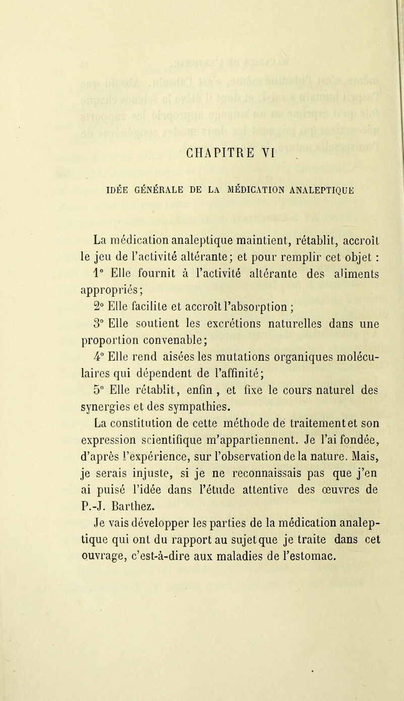 IDÉE GÉNÉRALE DE LA MÉDICATION ANALEPTIQUE La médication analeptique maintient, rétablit, accroît le jeu de l’activité altérante; et pour remplir cet objet : 1° Elle fournit à l’activité altérante des aliments appropriés; 2° Elle facilite et accroît l’absorption ; 3° Elle soutient les excrétions naturelles dans une proportion convenable; 4° Elle rend aisées les mutations organiques molécu- laires qui dépendent de l’affinité; 5° Elle rétablit, enfin , et fixe le cours naturel des synergies et des sympathies. La constitution de cette méthode de traitement et son expression scientifique m’appartiennent. Je l’ai fondée, d’après l’expérience, sur l’observation de la nature. Mais, je serais injuste, si je ne reconnaissais pas que j’en ai puisé l’idée dans l’étude attentive des œuvres de P.-J. Barthez. Je vais développer les parties de la médication analep- tique qui ont du rapport au sujet que je traite dans cet ouvrage, c’est-à-dire aux maladies de l’estomac.