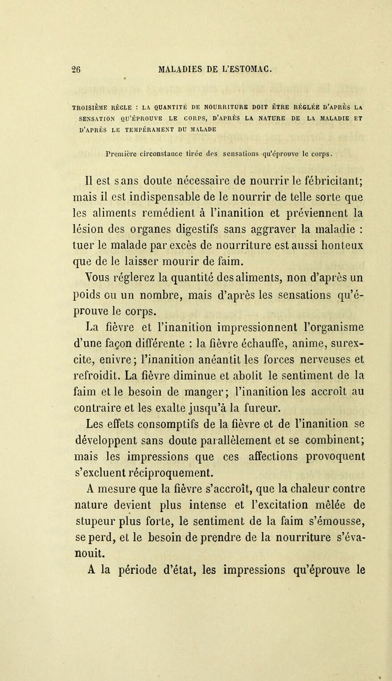 TROISIÈME RÈGLE : LA QUANTITÉ DE NOURRITURE DOIT ÊTRE RÉGLÉE D’APRÈS La SENSATION QU’ÉPROUVE LE CORPS, D’APRÈS LA NATURE DE LA MALADIE ET D’APRÈS LE TEMPÉRAMENT DU MALADE Première circonstance tirée des sensations qu’éprouve le corps. Il est sans doute nécessaire de nourrir le fébricitant; mais il est indispensable de le nourrir de telle sorte que les aliments remédient à l’inanition et préviennent la lésion des organes digestifs sans aggraver la maladie : tuer le malade par excès de nourriture est aussi honteux que de le laisser mourir de faim. Vous réglerez la quantité des aliments, non d’après un poids ou un nombre, mais d’après les sensations qu’é- prouve le corps. La fièvre et l’inanition impressionnent l’organisme d’une façon différente : la fièvre échauffe, anime, surex- cite, enivre; l’inanition anéantit les forces nerveuses et refroidit. La fièvre diminue et abolit le sentiment de la faim et le besoin de manger; l’inanition les accroît au contraire et les exalte jusqu’à la fureur. Les effets consomptifs de la fièvre et de l’inanition se développent sans doute parallèlement et se combinent; mais les impressions que ces affections provoquent s’excluent réciproquement. A mesure que la fièvre s’accroît, que la chaleur contre nature devient plus intense et l’excitation mêlée de stupeur plus forte, le sentiment de la faim s’émousse, se perd, et le besoin de prendre de la nourriture s’éva- nouit. A la période d’état, les impressions qu’éprouve le