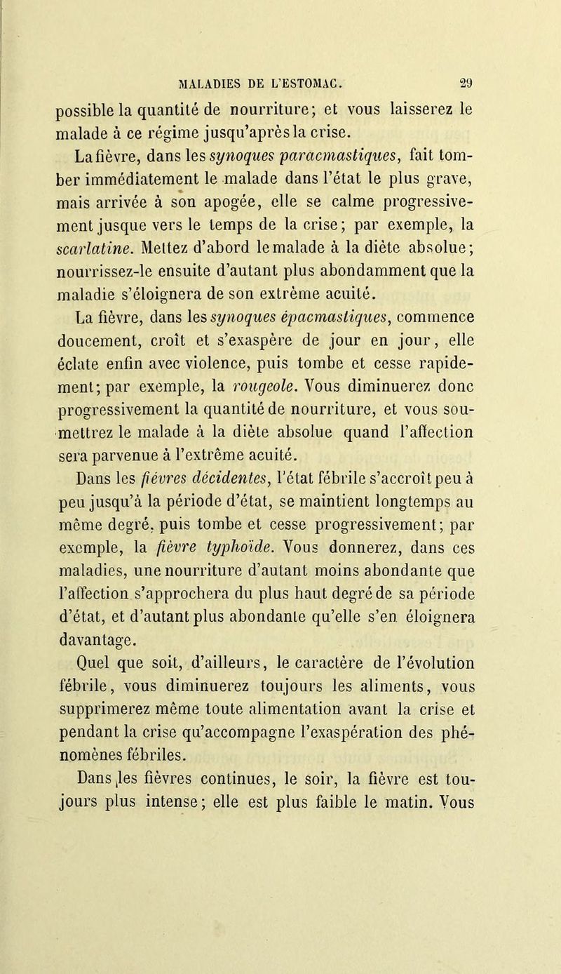 possible la quantité de nourriture; et vous laisserez le malade à ce régime jusqu’après la crise. La fièvre, dans les synoques paracmastiques, fait tom- ber immédiatement le malade dans l’état le plus grave, mais arrivée à son apogée, elle se calme progressive- ment jusque vers le temps de la crise; par exemple, la scarlatine. Mettez d’abord le malade à la diète absolue; nourrissez-le ensuite d’autant plus abondamment que la maladie s’éloignera de son extrême acuité. La fièvre, dans les synoques épacmasliques, commence doucement, croît et s’exaspère de jour en jour, elle éclate enfin avec violence, puis tombe et cesse rapide- ment; par exemple, la rougeole. Vous diminuerez donc progressivement la quantité de nourriture, et vous sou- mettrez le malade à la diète absolue quand l’affection sera parvenue à l’extrême acuité. Dans les fièvres décidentes, l’état fébrile s’accroît peu à peu jusqu’à la période d’état, se maintient longtemps au même degré, puis tombe et cesse progressivement; par exemple, la fèvre typhoïde. Vous donnerez, dans ces maladies, une nourriture d’autant moins abondante que l’affection s’approchera du plus haut degré de sa période d’état, et d’autant plus abondante qu’elle s’en éloignera davantage. Quel que soit, d’ailleurs, le caractère de l’évolution fébrile, vous diminuerez toujours les aliments, vous supprimerez même toute alimentation avant la crise et pendant la crise qu’accompagne l’exaspération des phé- nomènes fébriles. Dansjes fièvres continues, le soir, la fièvre est tou- jours plus intense; elle est plus faible le matin. Vous