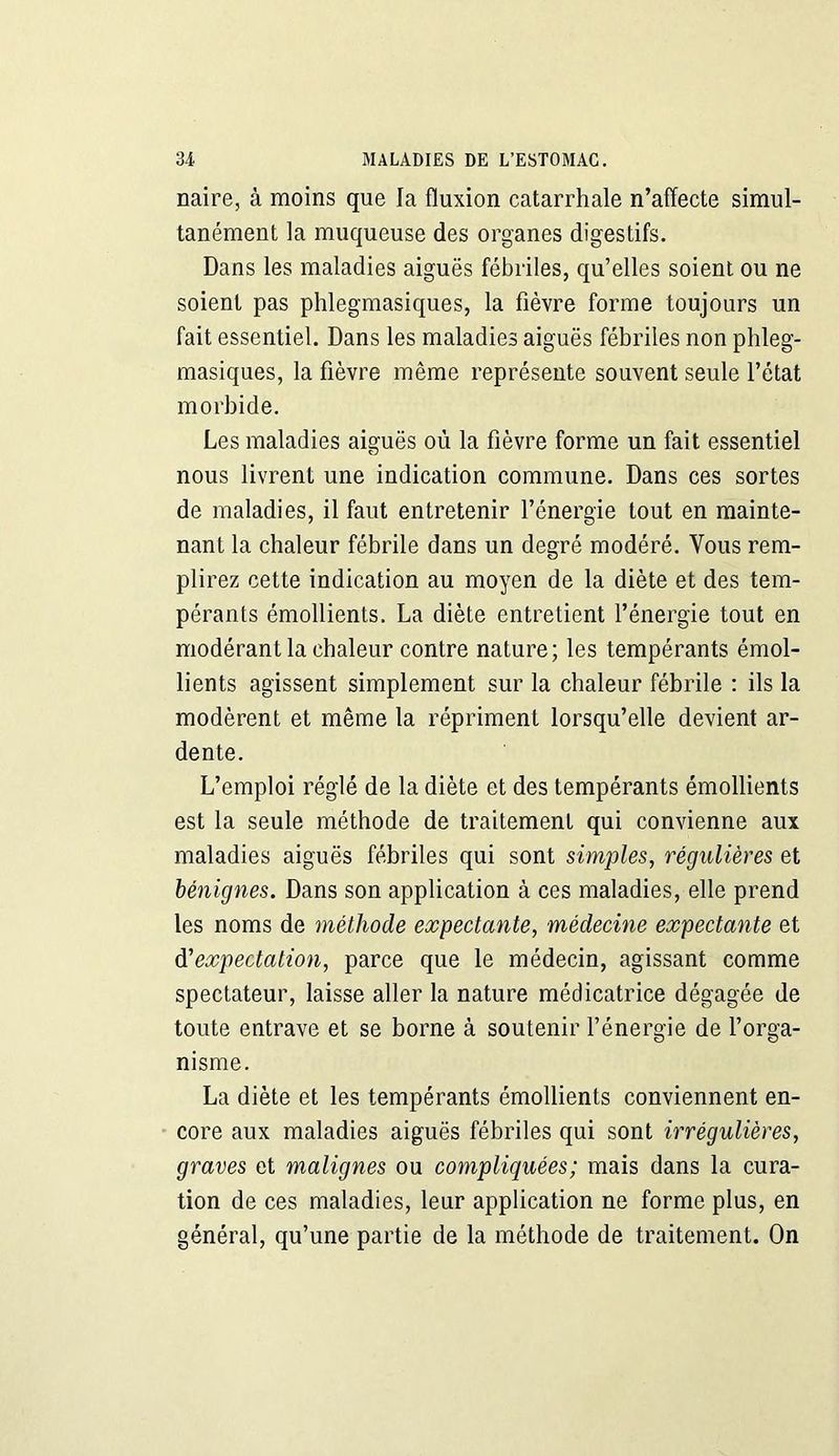 naire, à moins que la fluxion catarrhale n’affecte simul- tanément la muqueuse des organes digestifs. Dans les maladies aiguës fébriles, qu’elles soient ou ne soient pas phlegmasiques, la fièvre forme toujours un fait essentiel. Dans les maladies aiguës fébriles non phleg- masiques, la fièvre même représente souvent seule l’état morbide. Les maladies aiguës où la fièvre forme un fait essentiel nous livrent une indication commune. Dans ces sortes de maladies, il faut entretenir l’énergie tout en mainte- nant la chaleur fébrile dans un degré modéré. Vous rem- plirez cette indication au moyen de la diète et des tem- pérants émollients. La diète entretient l’énergie tout en modérant la chaleur contre nature; les tempérants émol- lients agissent simplement sur la chaleur fébrile : ils la modèrent et même la répriment lorsqu’elle devient ar- dente. L’emploi réglé de la diète et des tempérants émollients est la seule méthode de traitement qui convienne aux maladies aiguës fébriles qui sont simples, régulières et bénignes. Dans son application à ces maladies, elle prend les noms de méthode expectante, médecine expectante et d'expectation, parce que le médecin, agissant comme spectateur, laisse aller la nature médicatrice dégagée de toute entrave et se borne à soutenir l’énergie de l’orga- nisme. La diète et les tempérants émollients conviennent en- core aux maladies aiguës fébriles qui sont irrégulières, graves et malignes ou compliquées ; mais dans la cura- tion de ces maladies, leur application ne forme plus, en général, qu’une partie de la méthode de traitement. On