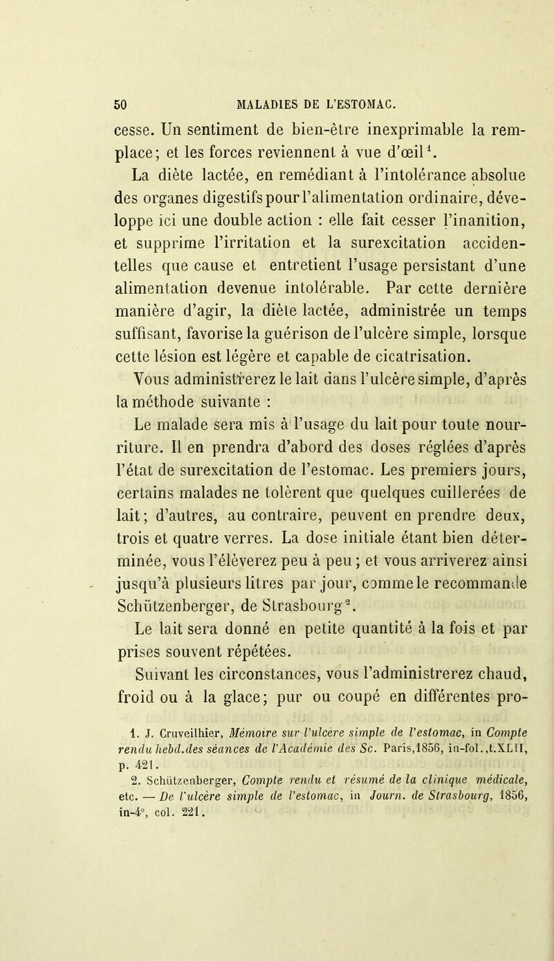 cesse. Un sentiment de bien-être inexprimable la rem- place; et les forces reviennent à vue d’œil1 2. La diète lactée, en remédiant à l’intolérance absolue des organes digestifs pour l’alimentation ordinaire, déve- loppe ici une double action : elle fait cesser l’inanition, et supprime l’irritation et la surexcitation acciden- telles que cause et entretient l’usage persistant d’une alimentation devenue intolérable. Par cette dernière manière d’agir, la diète lactée, administrée un temps suffisant, favorise la guérison de l’ulcère simple, lorsque cette lésion est légère et capable de cicatrisation. Vous administrerez le lait dans l’ulcère simple, d’après la méthode suivante : Le malade sera mis à l’usage du lait pour toute nour- riture. Il en prendra d’abord des doses réglées d’après l’état de surexcitation de l’estomac. Les premiers jours, certains malades ne tolèrent que quelques cuillerées de lait; d’autres, au contraire, peuvent en prendre deux, trois et quatre verres. La dose initiale étant bien déter- minée, vous l’élèverez peu à peu ; et vous arriverez ainsi jusqu’à plusieurs litres par jour, commele recommande Schiitzenberger, de Strasbourg-. Le lait sera donné en petite quantité à la fois et par prises souvent répétées. Suivant les circonstances, vous l’administrerez chaud, froid ou à la glace; pur ou coupé en différentes pro- 1. J. Cruveilhier, Mémoire sur l’ulcère simple de l’estomac, in Compte rendu hebd.des séances de l’Académie des Sc. Paris,1856, in-fol. ,t.XL II, p. 421. 2. Schiitzenberger, Compte rendu et résumé de la clinique médicale, etc. — De l'ulcère simple de l’estomac, in Journ. de Strasbourg, 1856, in-4°, col. 221.