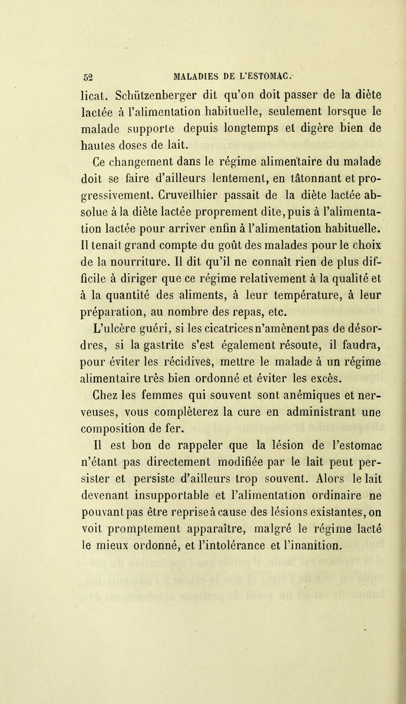 licat. Schützenberger dit qu’on doit passer de la diète lactée à l’alimentation habituelle, seulement lorsque le malade supporte depuis longtemps et digère bien de hautes doses de lait. Ce changement dans le régime alimentaire du malade doit se faire d’ailleurs lentement, en tâtonnant et pro- gressivement. Cruveilhier passait de la diète lactée ab- solue à la diète lactée proprement dite, puis à l’alimenta- tion lactée pour arriver enfin à l’alimentation habituelle. Il tenait grand compte du goût des malades pour le choix de la nourriture. Il dit qu’il ne connaît rien de plus dif- ficile à diriger que ce régime relativement à la qualité et à la quantité des aliments, à leur température, à leur préparation, au nombre des repas, etc. L’ulcère guéri, si les cicatrices n’amènent pas de désor- dres, si la gastrite s’est également résoute, il faudra, pour éviter les récidives, mettre le malade à un régime alimentaire très bien ordonné et éviter les excès. Chez les femmes qui souvent sont anémiques et ner- veuses, vous compléterez la cure en administrant une composition de fer. Il est bon de rappeler que la lésion de l’estomac n’étant pas directement modifiée par le lait peut per- sister et persiste d’ailleurs trop souvent. Alors le lait devenant insupportable et l’alimentation ordinaire ne pouvantpas être repriseàcause des lésions existantes, on voit promptement apparaître, malgré le régime lacté le mieux ordonné, et l’intolérance et l’inanition.