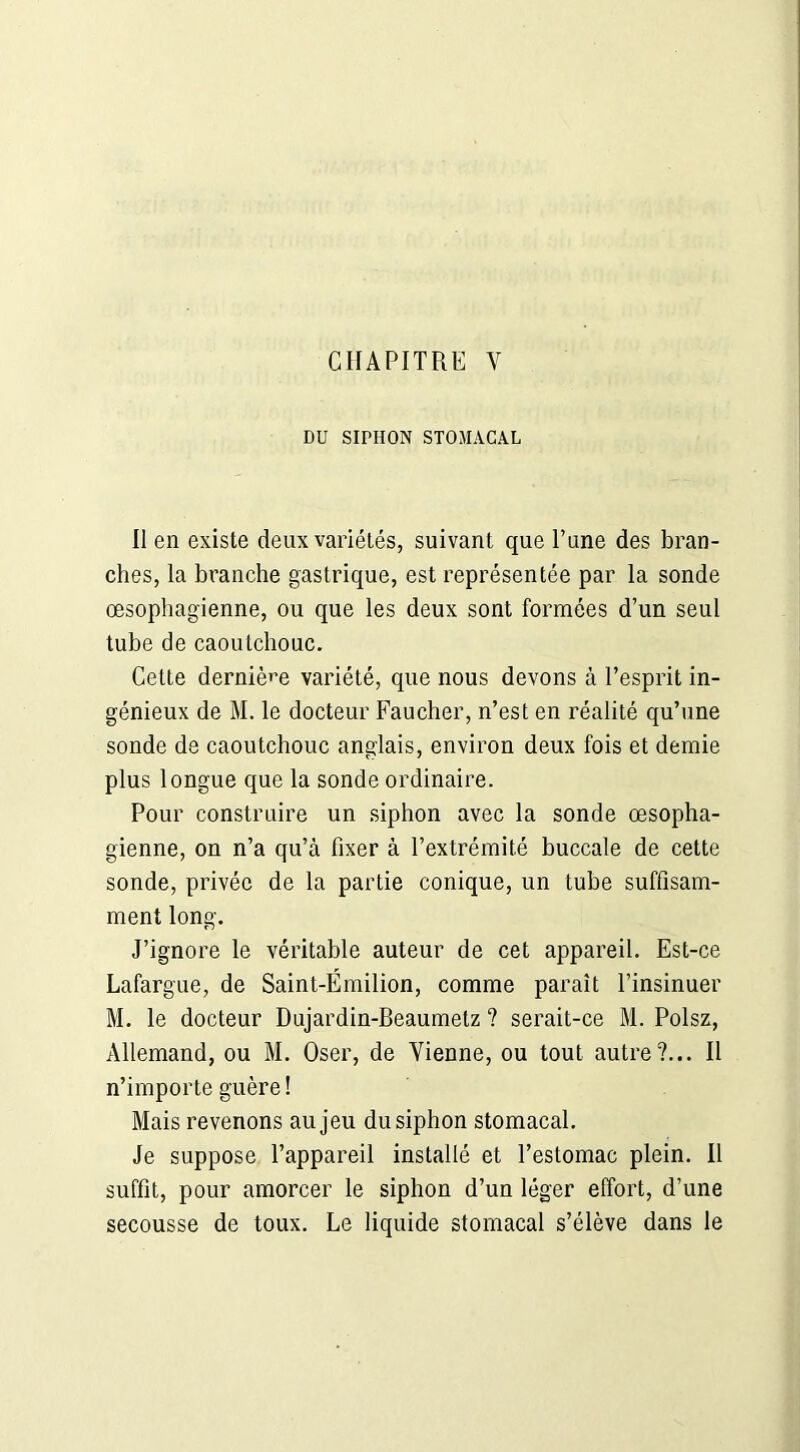 DU SIPHON STOMACAL Il en existe deux variétés, suivant que Tune des bran- ches, la branche gastrique, est représentée par la sonde œsophagienne, ou que les deux sont formées d’un seul tube de caoutchouc. Cette dernière variété, que nous devons à l’esprit in- génieux de M. le docteur Faucher, n’est en réalité qu’une sonde de caoutchouc anglais, environ deux fois et demie plus longue que la sonde ordinaire. Pour construire un siphon avec la sonde œsopha- gienne, on n’a qu’à fixer à l’extrémité buccale de cette sonde, privée de la partie conique, un tube suffisam- ment long. J’ignore le véritable auteur de cet appareil. Est-ce Lafargue, de Saint-Émilion, comme paraît l’insinuer M. le docteur Dujardin-Beaumetz ? serait-ce M. Polsz, Allemand, ou M. Oser, de Vienne, ou tout autre?... Il n’importe guère ! Mais revenons au jeu du siphon stomacal. Je suppose l’appareil installé et l’estomac plein. Il suffit, pour amorcer le siphon d’un léger effort, d’une secousse de toux. Le liquide stomacal s’élève dans le