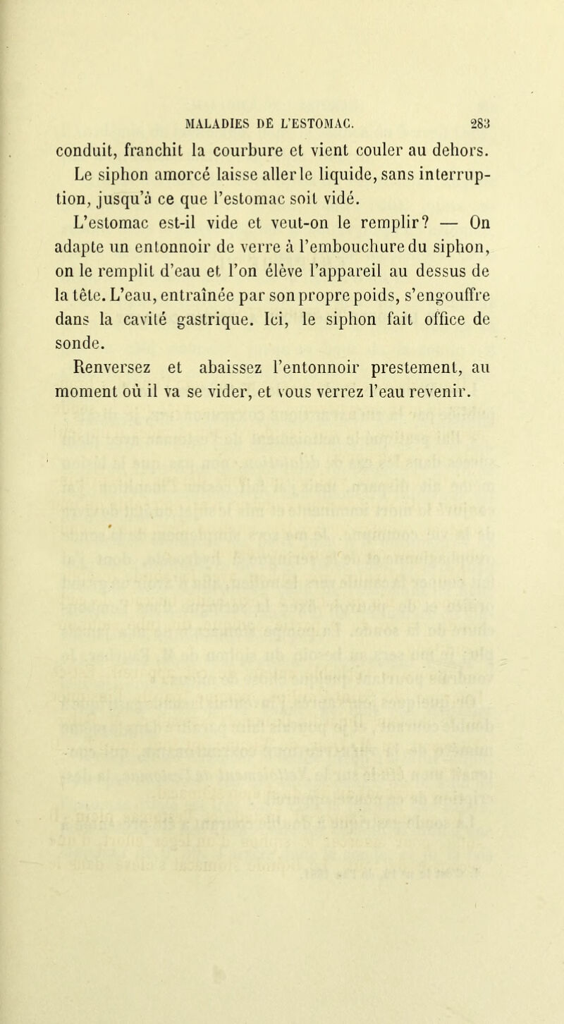 conduit, franchit la courbure et vient couler au dehors. Le siphon amorcé laisse aller le liquide, sans interrup- tion, jusqu’à ce que l’estomac soit vidé. L’estomac est-il vide et veut-on le remplir? — On adapte un entonnoir de verre à l’embouchure du siphon, on le remplit d’eau et l’on élève l’appareil au dessus de la tête. L’eau, entraînée par son propre poids, s’engouffre dans la cavité gastrique. Ici, le siphon fait office de sonde. Renversez et abaissez l’entonnoir prestement, au moment où il va se vider, et s ous verrez l’eau revenir.