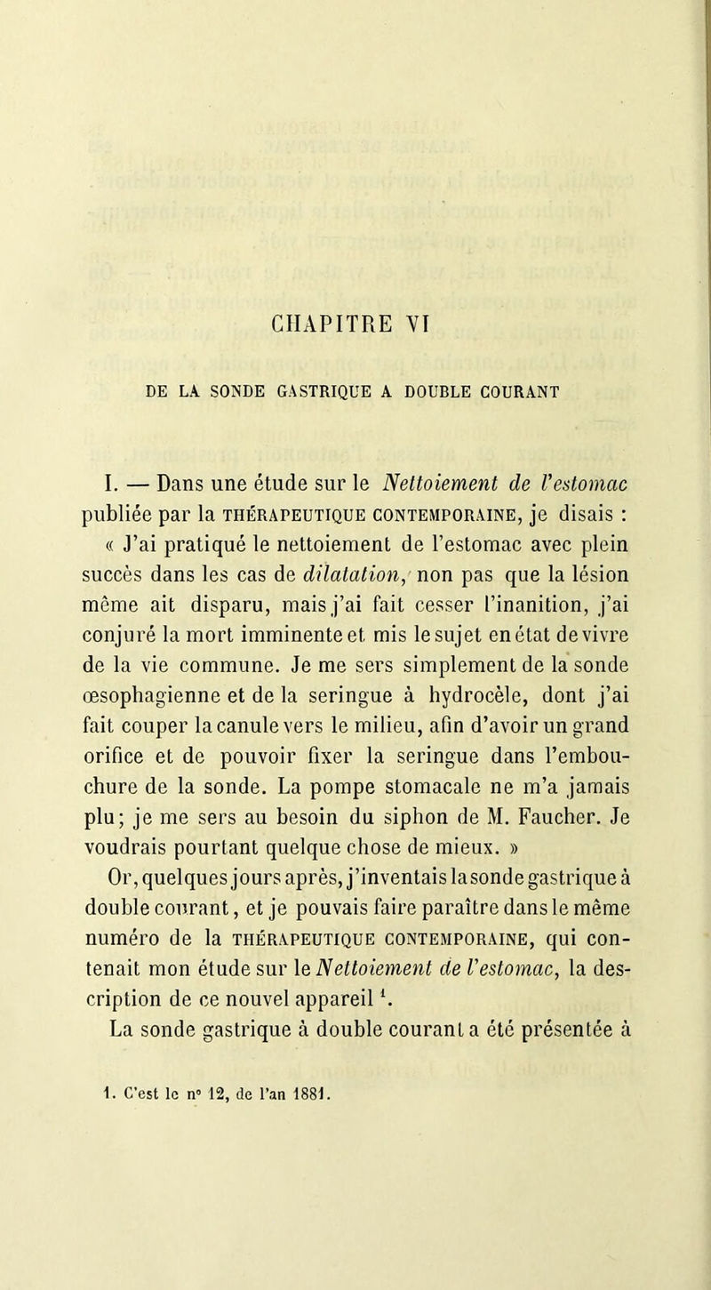 DE LA SONDE GASTRIQUE A DOUBLE COURANT I. — Dans une étude sur le Nettoiement de Vestomac publiée par la thérapeutique contemporaine, je disais : « J’ai pratiqué le nettoiement de l’estomac avec plein succès dans les cas de dilatation, non pas que la lésion même ait disparu, mais j’ai fait cesser l’inanition, j’ai conjuré la mort imminente et mis le sujet en état de vivre de la vie commune. Je me sers simplement de la sonde œsophagienne et de la seringue à hydrocèle, dont j’ai fait couper la canule vers le milieu, afin d’avoir un grand orifice et de pouvoir fixer la seringue dans l’embou- chure de la sonde. La pompe stomacale ne m’a jamais plu; je me sers au besoin du siphon de M. Faucher. Je voudrais pourtant quelque chose de mieux. » Or, quelques jours après, j’inventais lasonde gastrique à double courant, et je pouvais faire paraître dans le même numéro de la thérapeutique contemporaine, qui con- tenait mon étude sur le Nettoiement de l'estomac, la des- cription de ce nouvel appareill. La sonde gastrique à double courant a été présentée à