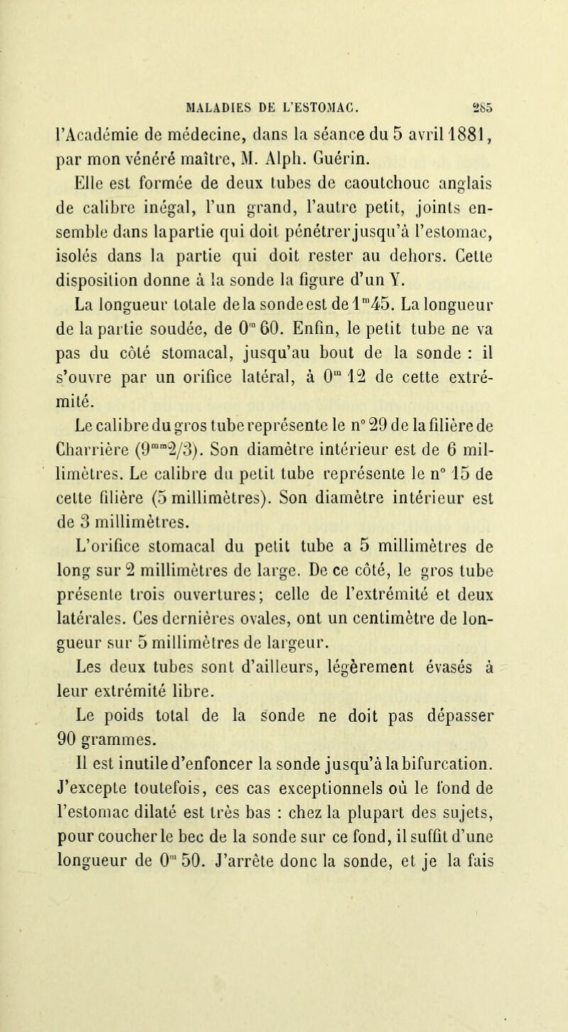l’Académie de médecine, dans la séance du 5 avril 1881, par mon vénéré maître, M. Alph. Guérin. Elle est formée de deux tubes de caoutchouc anglais de calibre inégal, l’un grand, l’autre petit, joints en- semble dans lapartie qui doit pénétrerjusqu’à l’estomac, isolés dans la partie qui doit rester au dehors. Cette disposition donne à la sonde la figure d’un Y. La longueur totale delasondeest delm45. La longueur de lapartie soudée, de O160. Enfin, le petit tube ne va pas du côté stomacal, jusqu’au bout de la sonde : il s’ouvre par un orifice latéral, à 0m 12 de cette extré- mité. Le calibre du gros tube représente le n° 29 de la filière de Charrière (9ram2/3). Son diamètre intérieur est de 6 mil- limètres. Le calibre du petit tube représente le n° 15 de cette filière (5 millimètres). Son diamètre intérieur est de 3 millimètres. L’orifice stomacal du petit tube a 5 millimètres de long sur 2 millimètres de large. De ce côté, le gros tube présente trois ouvertures; celle de l’extrémité et deux latérales. Ces dernières ovales, ont un centimètre de lon- gueur sur 5 millimètres de largeur. Les deux tubes sont d’ailleurs, légèrement évasés à leur extrémité libre. Le poids total de la sonde ne doit pas dépasser 90 grammes. Il est inutile d’enfoncer la sonde jusqu’à la bifurcation. J’excepte toutefois, ces cas exceptionnels où le fond de l’estomac dilaté est très bas : chez la plupart des sujets, pour coucher le bec de la sonde sur ce fond, il suffit d’une longueur de 0' 50. J’arrête donc la sonde, et je la fais
