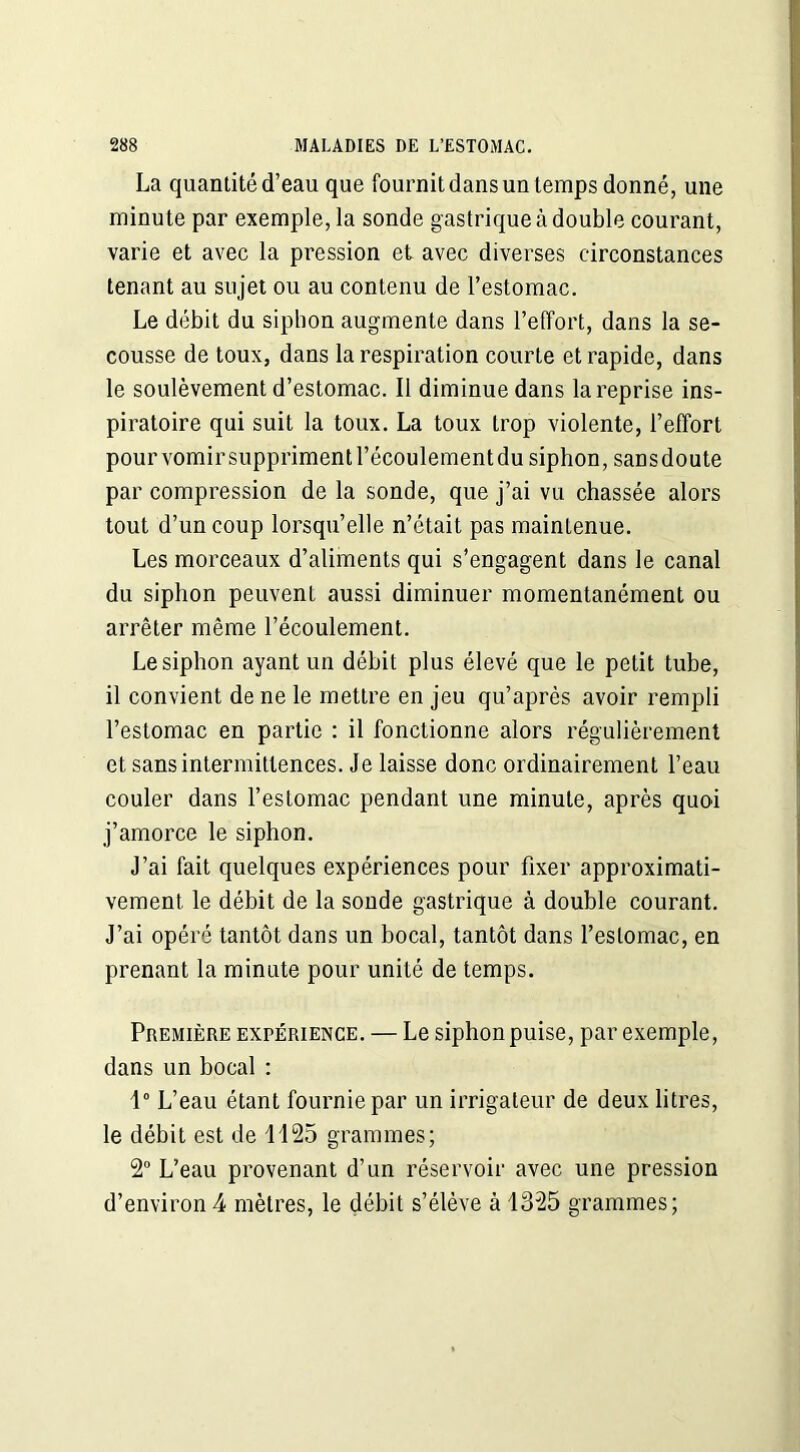 La quantité d’eau que fournit dans un temps donné, une minute par exemple, la sonde gastrique à double courant, varie et avec la pression et avec diverses circonstances tenant au sujet ou au contenu de l’estomac. Le débit du siphon augmente dans l’effort, dans la se- cousse de toux, dans la respiration courte et rapide, dans le soulèvement d’estomac. Il diminue dans la reprise ins- piratoire qui suit la toux. La toux trop violente, l’effort pourvomirsupprimentl’écoulementdu siphon, sansdoute par compression de la sonde, que j’ai vu chassée alors tout d’un coup lorsqu’elle n’était pas maintenue. Les morceaux d’aliments qui s’engagent dans le canal du siphon peuvent aussi diminuer momentanément ou arrêter même l’écoulement. Le siphon ayant un débit plus élevé que le petit tube, il convient de ne le mettre en jeu qu’après avoir rempli l’estomac en partie : il fonctionne alors régulièrement et sans intermittences. Je laisse donc ordinairement l’eau couler dans l’estomac pendant une minute, après quoi j’amorce le siphon. J’ai fait quelques expériences pour fixer approximati- vement le débit de la sonde gastrique à double courant. J’ai opéré tantôt dans un bocal, tantôt dans l’estomac, en prenant la minute pour unité de temps. Première expérience. — Le siphon puise, par exemple, dans un bocal : 1° L’eau étant fournie par un irrigateur de deux litres, le débit est de 1125 grammes; 2° L’eau provenant d’un réservoir avec une pression d’environ4 mètres, le débit s’élève à 1325 grammes;