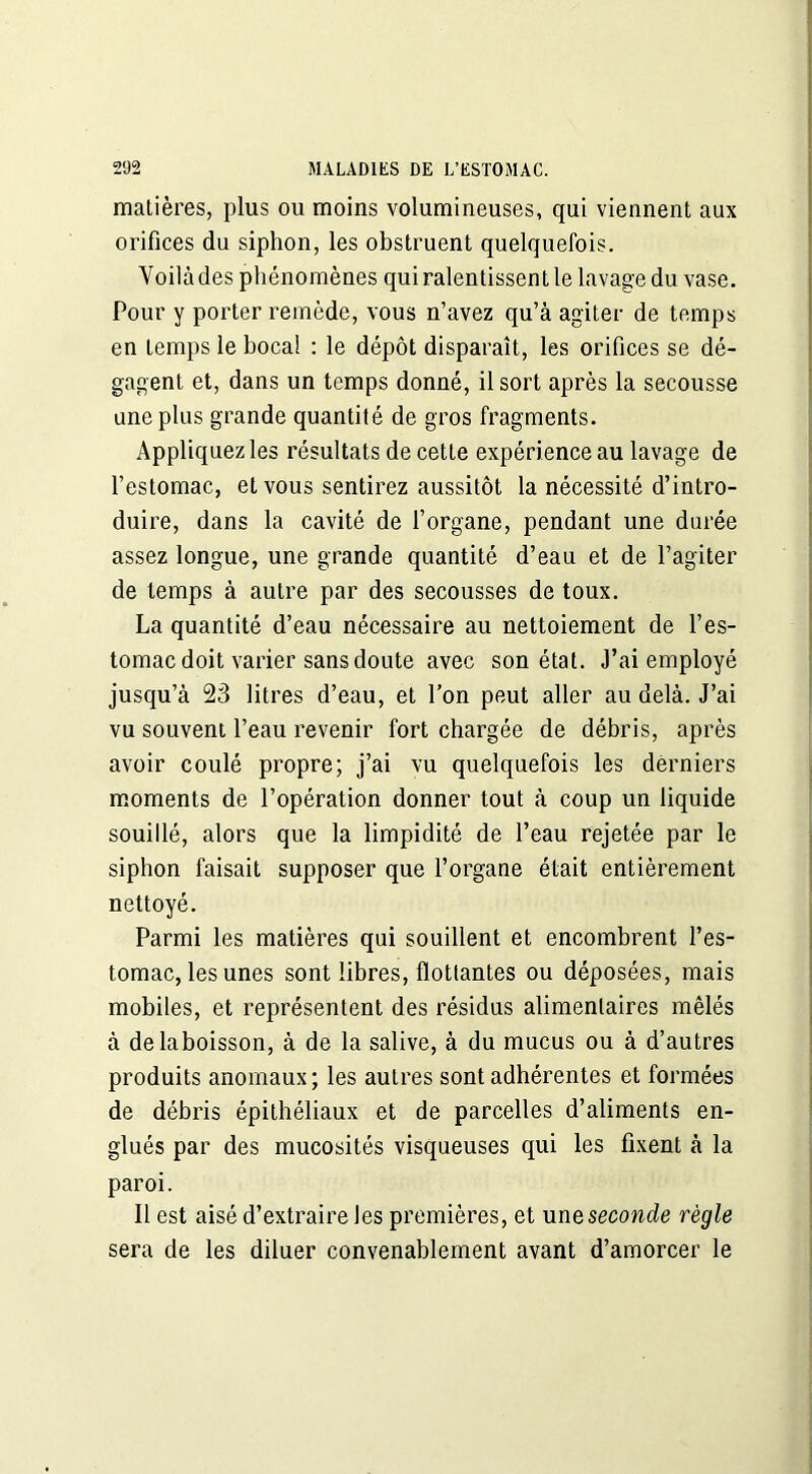 matières, plus ou moins volumineuses, qui viennent aux orifices du siphon, les obstruent quelquefois. Voilà des phénomènes qui ralentissent le lavage du vase. Pour y porter remède, vous n’avez qu’à agiter de temps en temps le bocal : le dépôt disparaît, les orifices se dé- gagent et, dans un temps donné, il sort après la secousse une plus grande quantité de gros fragments. Appliquez les résultats de cette expérience au lavage de l’estomac, et vous sentirez aussitôt la nécessité d’intro- duire, dans la cavité de l’organe, pendant une durée assez longue, une grande quantité d’eau et de l’agiter de temps à autre par des secousses de toux. La quantité d’eau nécessaire au nettoiement de l’es- tomac doit varier sans doute avec son état. J’ai employé jusqu’à 23 litres d’eau, et l’on peut aller au delà. J’ai vu souvent l’eau revenir fort chargée de débris, après avoir coulé propre; j’ai vu quelquefois les derniers moments de l’opération donner tout à coup un liquide souillé, alors que la limpidité de l’eau rejetée par le siphon faisait supposer que l’organe était entièrement nettoyé. Parmi les matières qui souillent et encombrent l’es- tomac, les unes sont libres, flottantes ou déposées, mais mobiles, et représentent des résidus alimentaires mêlés à delaboisson, à de la salive, à du mucus ou à d’autres produits anomaux; les autres sont adhérentes et formées de débris épithéliaux et de parcelles d’aliments en- glués par des mucosités visqueuses qui les fixent à la paroi. Il est aisé d’extraire les premières, et une seconde règle sera de les diluer convenablement avant d’amorcer le