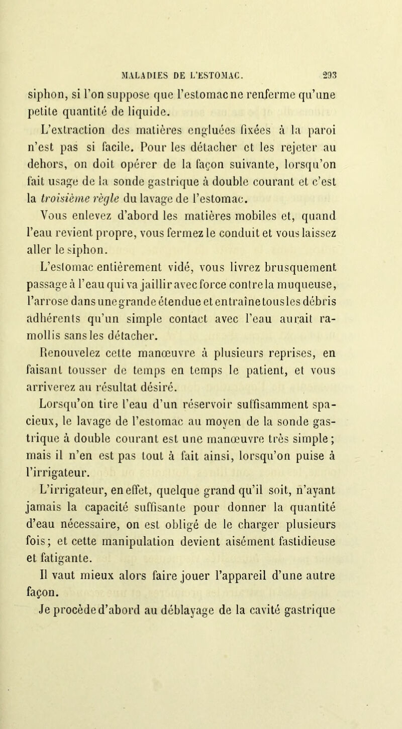 siphon, si l’on suppose que l’estomacne renferme qu’une petile quantité de liquide. L’extraction des matières engluées fixées à la paroi n’est pas si facile. Pour les détacher et les rejeter au dehors, on doit opérer de la façon suivante, lorsqu’on fait usage de la sonde gastrique à double courant et c’est la troisième règle du lavage de l’estomac. Vous enlevez d’abord les matières mobiles et, quand l’eau revient propre, vous fermez le conduit et vous laissez aller le siphon. L’eslomac entièrement vidé, vous livrez brusquement passage ià l’eau qui va jaillir avec force conlrela muqueuse, l’arrose dans une grande étendue et en traîne tous les débris adhérents qu’un simple contact avec l’eau aurait ra- mollis sans les détacher. Renouvelez cette manœuvre à plusieurs reprises, en faisant tousser de temps en temps le patient, et vous arriverez au résultat désiré. Lorsqu’on tire l’eau d’un réservoir suffisamment spa- cieux, le lavage de l’estomac au moyen de la sonde gas- trique à double courant est une manœuvre très simple; mais il n’en est pas tout à fait ainsi, lorsqu’on puise à l’irrigateur. L’irrigateur, en effet, quelque grand qu’il soit, n’ayant jamais la capacité suffisante pour donner la quantité d’eau nécessaire, on est obligé de le charger plusieurs fois; et cette manipulation devient aisément fastidieuse et fatigante. Il vaut mieux alors faire jouer l’appareil d’une autre façon. Je procède d’abord au déblayage de la cavité gastrique