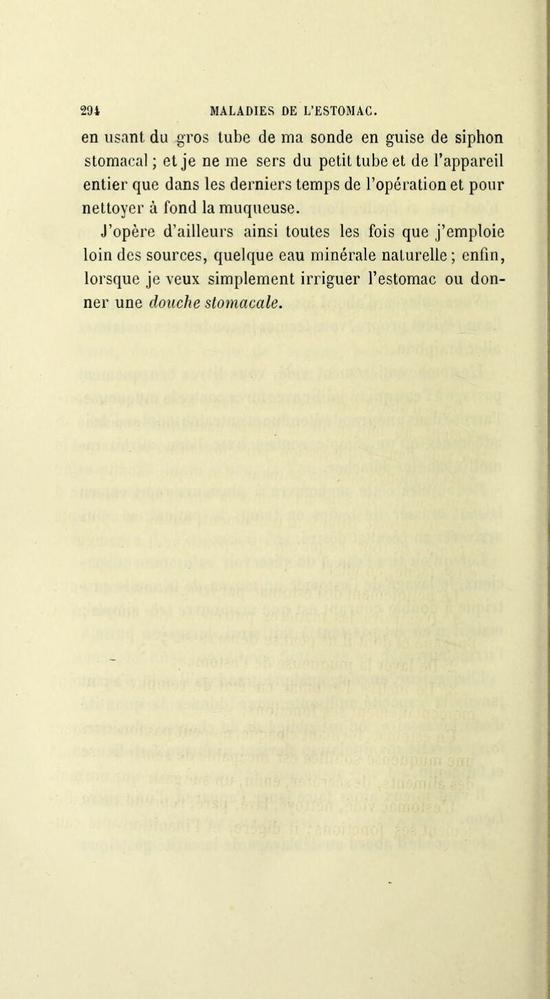en usant du gros tube de ma sonde en guise de siphon stomacal ; et je ne me sers du petit tube et de l’appareil entier que dans les derniers temps de l’opération et pour nettoyer à fond la muqueuse. J’opère d’ailleurs ainsi toutes les fois que j’emploie loin des sources, quelque eau minérale naturelle; enfin, lorsque je veux simplement irriguer l’estomac ou don- ner une douche stomacale.