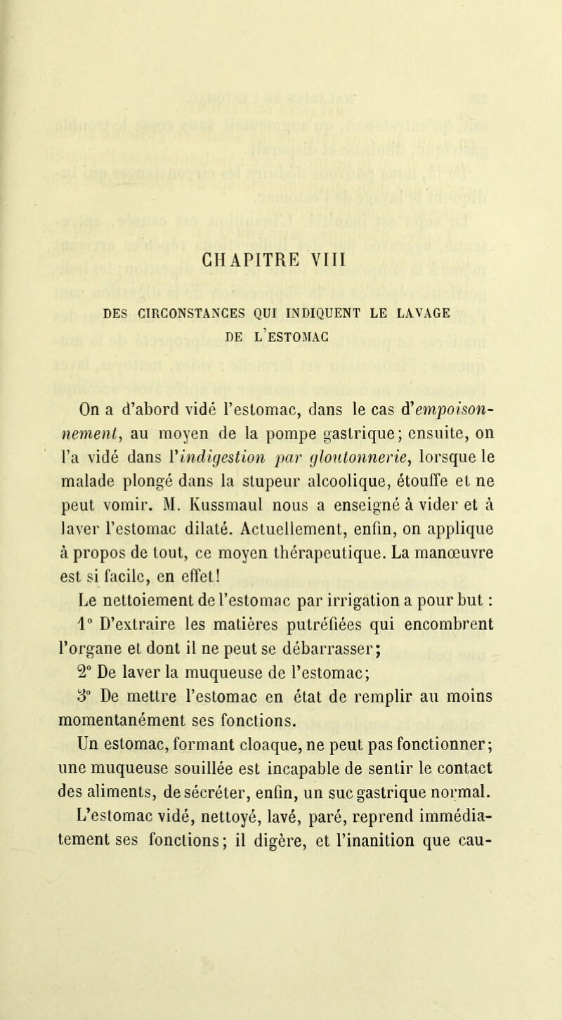 DES CIRCONSTANCES QUI INDIQUENT LE LAVAGE DE L’ESTOMAC On a d’abord vidé l’estomac, dans le cas empoison- nement, au moyen de la pompe gastrique; ensuite, on l’a vidé dans Vindigestion par gloutonnerie, lorsque le malade plongé dans la stupeur alcoolique, étouffe et ne peut vomir. M. Kussmaul nous a enseigné à vider et à laver l’estomac dilaté. Actuellement, enfin, on applique à propos de tout, ce moyen thérapeutique. La manœuvre est si facile, en effet! Le nettoiement de l’estomac par irrigation a pour but : 1° D’extraire les matières putréfiées qui encombrent l’organe et dont il ne peut se débarrasser; 2° De laver la muqueuse de l’estomac; 3° De mettre l’estomac en état de remplir au moins momentanément ses fonctions. Un estomac, formant cloaque, ne peut pas fonctionner; une muqueuse souillée est incapable de sentir le contact des aliments, de sécréter, enfin, un suc gastrique normal. L’estomac vidé, nettoyé, lavé, paré, reprend immédia- tement ses fonctions; il digère, et l’inanition que eau-