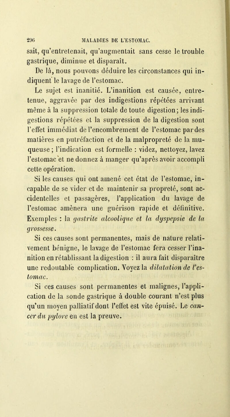 sait, qu’entretenait, qu’augmentait sans cesse le trouble gastrique, diminue et disparaît. De là, nous pouvons déduire les circonstances qui in- diquent le lavage de l’estomac. Le sujet est inanitié. L’inanition est causée, entre- tenue, aggravée par des indigestions répétées arrivant même à la suppression totale de toute digestion; les indi- gestions répétées et la suppression de la digestion sont l’effet immédiat de l’encombrement de l’estomac par des matières en putréfaction et de la malpropreté de la mu- queuse ; l’indication est formelle : videz, nettoyez, lavez l’estomac et ne donnez à manger qu’après avoir accompli cette opération. Si les causes qui ont amené cet état de l’estomac, in- capable de se vider et de maintenir sa propreté, sont ac- cidentelles et passagères, l’application du lavage de l’estomac amènera une guérison rapide et définitive. Exemples : la gastrite alcoolique et la dyspepsie de la grossesse. Si ces causes sont permanentes, mais de nature relati- vement bénigne, le lavage de l’estomac fera cesser l’ina- nition en rétablissant la digestion : il aura fait disparaître une redoutable complication. Voyez la dilatation de Ves- tomac. Si ces causes sont permanentes et malignes, l’appli- cation de la sonde gastrique à double courant n’est plus qu’un moyen palliatif dont l’effet est vite épuisé. Le can- cer du pylore en est la preuve.